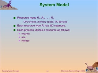 System Model Resource types  R 1 ,  R 2 , . . .,  R m CPU cycles, memory space, I/O devices Each resource type  R i  has  W i  instances. Each process utilizes a resource as follows: request  use  release 