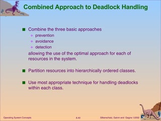 Combined Approach to Deadlock Handling Combine the three basic approaches prevention avoidance detection allowing the use of the optimal approach for each of resources in the system. Partition resources into hierarchically ordered classes. Use most appropriate technique for handling deadlocks within each class. 