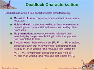 Deadlock Characterization Mutual exclusion:   only one process at a time can use a resource. Hold and wait:   a process holding at least one resource is waiting to acquire additional resources held by other processes. No preemption:   a resource can be released only voluntarily by the process holding it, after that process has completed its task. Circular wait:   there exists a set { P 0 ,  P 1 , …,  P 0 } of waiting processes such that  P 0  is waiting for a resource that is held by  P 1 ,  P 1  is waiting for a resource that is held by  P 2 , …,  P n –1  is waiting for a resource that is held by  P n , and  P 0  is waiting for a resource that is held by  P 0 . Deadlock can arise if four conditions hold simultaneously. 