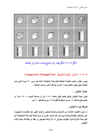 ‫‪  -  ‬‬




            ‫ﺷﻜﻞ )٨-٧١( ﺷﻜﻞ ﺇﳖﻴﺎﺭ ﻏﲑ ﺻﺤﻴﺢ ﻟﻌﻴﻨﺎﺕ ﺍﺧﺘﺒﺎﺭ ﻓﻰ ﺍﻟﻀﻐﻂ.‬


            ‫‪Compressive Strength Test‬‬            ‫٨-١-٣ ﺍﺧﺘﺒﺎﺭ ﻣﻘﺎﻭﻣﺔ ﺍﻟﻀﻐﻂ‬
‫ﻱﺠﺮى إﺧﺘﺒﺎر ﺗﺤﺪﻱﺪ ﻣﻘﺎوﻣﺔ اﻟﻀﻐﻂ ﻟﻠﺨﺮﺳﺎﻧﺔ اﻟﻤﺘﺼﻠﺪة ﻋﺎدة ﺏﻌﺪ ﻣﺮور ٨٢ ﻱﻮﻣﺎ ﻋﻠﻰ ﺹﺐ‬
       ‫ً‬
                      ‫اﻟﻌﻴﻨﺎت وﻓﻰ ﺏﻌﺾ اﻷﺣﻴﺎن ﺏﻌﺪ ٧ أﻱﺎم أو ﺏﻌﺪ ﻓﺘﺮة أﺧﺮى ﺣﺴﺐ اﻟﺤﺎﺟﺔ.‬

                                                                     ‫ﻋﻴﻨﺎت اﻻﺧﺘﺒﺎر :‬
‫ﺗﻜﻮن ﻋﻴﻨﺔ اﻹﺧﺘﺒﺎر ﺏﺸﻜﻞ ﻣﻜﻌﺐ ﻃﻮل ﺽﻠﻌﻪ ٨٫٥١ ﺳﻢ أى ﻣﺴﺎﺣﺔ اﻟﻮﺟﻪ = ٠٥٢ ﺳﻢ٢ أو‬
                   ‫ﻣﻜﻌﺐ ﻃﻮل ﺽﻠﻌﻪ ٥١ ﺳﻢ أو إﺳﻄﻮاﻧﺔ ﻗﻄﺮهﺎ ٥١ ﺳﻢ وإرﺗﻔﺎﻋﻬﺎ ٠٣ ﺳﻢ.‬

                                                              ‫ﻃﺮﻱﻘﺔ إﺟﺮاء اﻻﺧﺘﺒﺎر:‬
‫• ﺗﻮزن اﻟﻜﻤﻴﺎت اﻟﻼزﻣﺔ ﻣﻦ اﻷﺳﻤﻨﺖ واﻟﺮآﺎم اﻟﺼﻐﻴﺮ واﻟﺮآﺎم اﻟﻜﺒﻴﺮ )أو اﻟﻤﻘﺎﺳﺎت اﻟﻤﺤﺠﻮزة‬
‫ﻋﻠﻰ اﻟﻤﻨﺎﺧﻞ ﻣﻨﻔﺼﻠﺔ( واﻟﻤﺎء وﻱﺮاﻋﻰ ﻋﻨﺪ ﺣﺴﺎب اﻟﻮزن أن ﺗﺰﻱﺪ آﻤﻴﺔ اﻟﺨﺮﺳﺎﻧﺔ اﻟﻤﺨﻠﻮﻃﺔ ﻋﻦ‬
‫اﻟﺨﺮﺳﺎﻧﺔ اﻟﻼزﻣﺔ ﻟﻤﻞء اﻟﻘﻮاﻟﺐ ﺏﺤﻮاﻟﻰ ٥١% وذﻟﻚ ﻟﺘﻌﻮﻱﺾ أى ﻓﻘﺪ أو هﺎﻟﻚ ﻗﺪ ﻱﺤﺪث أﺙﻨﺎء‬
                                                                                 ‫اﻹﺧﺘﺒﺎر.‬


                                       ‫٤٤١‬
 