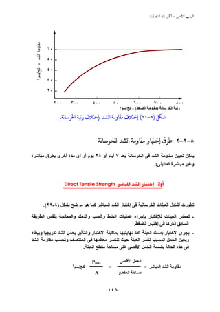 ‫‪  -  ‬‬




  ‫ﻤﻘﺎوﻤﺔ اﻟﺸﺩ - ﻜﺞ/ﺴﻡ٢‬

                          ‫- ٠٦‬

                          ‫- ٠٥‬
                          ‫- ٠٤‬

                          ‫- ٠٣‬

                          ‫- ٠٢‬

                              ‫٠٠٢‬      ‫٠٠٣‬          ‫٠٠٤‬               ‫٠٠٥‬         ‫٠٠٦‬            ‫٠٠٧‬             ‫٠٠٨‬
                                                                        ‫رﺗﺒﺔ اﻟﺨﺮﺳﺎﻧﺔ )ﻣﻘﺎوﻣﺔ اﻟﻀﻐﻂ( - آﺞ/ﺳﻢ٢‬

                                 ‫ﺷﻜﻞ )٨-١٢( ﺇﺧﺘﻼﻑ ﻣﻘﺎﻭﻣﺔ ﺍﻟﺸﺪ ﺑﺈﺣﺘﻼﻑ ﺭﺗﺒﺔ ﺍﳋﺮﺳﺎنﺔ.‬


                                                          ‫٨-٢-٢ ﻃﺮﻕ ﺇﺧﺘﺒﺎﺭ ﻣﻘﺎﻭﻣﺔ ﺍﻟﺸﺪ ﻟﻠﺨﺮﺳﺎنﺔ‬
‫ﻱﻤﻜﻦ ﺗﻌﻴﻴﻦ ﻣﻘﺎوﻣﺔ اﻟﺸﺪ ﻓﻰ اﻟﺨﺮﺳﺎﻧﺔ ﺏﻌﺪ ٧ أﻱﺎم أو ٨٢ ﻱﻮم أو أى ﻣﺪة أﺧﺮى ﺏﻄﺮق ﻣﺒﺎﺵﺮة‬
                                                                                                  ‫وﻏﻴﺮ ﻣﺒﺎﺵﺮة آﻤﺎ ﻱﻠﻰ:‬


                                     ‫‪Direct Tensile Strength    :‬‬
                                    ‫_________________________________________‬    ‫‪‬‬



                         ‫ﺗﻄﻮرت أﺵﻜﺎل اﻟﻌﻴﻨﺎت اﻟﺨﺮﺳﺎﻧﻴﺔ ﻓﻰ إﺧﺘﺒﺎر اﻟﺸﺪ اﻟﻤﺒﺎﺵﺮ آﻤﺎ هﻮ ﻣﻮﺽﺢ ﺏﺸﻜﻞ )٨-٢٢(.‬

‫- ﺗﺤﻀﺮ اﻟﻌﻴﻨﺎت ﻟﻺﺧﺘﺒﺎر ﺏﺈﺟﺮاء ﻋﻤﻠﻴﺎت اﻟﺨﻠﻂ واﻟﺼﺐ واﻟﺪﻣﻚ واﻟﻤﻌﺎﻟﺠﺔ ﺏﻨﻔﺲ اﻟﻄﺮﻱﻘﺔ‬
                                                 ‫اﻟﺴﺎﺏﻖ ذآﺮهﺎ ﻓﻰ إﺧﺘﺒﺎر اﻟﻀﻐﻂ.‬
‫- ﻱﺠﺮى اﻹﺧﺘﺒﺎر ﺏﻤﺴﻚ اﻟﻌﻴﻨﺔ ﻋﻨﺪ ﻧﻬﺎﻱﺘﻴﻬﺎ ﺏﻤﺎآﻴﻨﺔ اﻹﺧﺘﺒﺎر واﻟﺘﺄﺙﻴﺮ ﺏﺤﻤﻞ اﻟﺸﺪ ﺗﺪرﻱﺠﻴﺎ وﺏﺒﻂء‬
‫وﻱﻌﻴﻦ اﻟﺤﻤﻞ اﻟﻤﺴﺒﺐ ﻟﻜﺴﺮ اﻟﻌﻴﻨﺔ ﺣﻴﺚ ﺗﻨﻜﺴﺮ ﻣﻌﻈﻤﻬﺎ ﻓﻰ اﻟﻤﻨﺘﺼﻒ وﺗﺤﺴﺐ ﻣﻘﺎوﻣﺔ اﻟﺸﺪ‬
                            ‫ﻓﻰ هﺬﻩ اﻟﺤﺎﻟﺔ ﺏﻘﺴﻤﺔ اﻟﺤﻤﻞ اﻷﻗﺼﻰ ﻋﻠﻰ ﻣﺴﺎﺣﺔ ﻣﻘﻄﻊ اﻟﻌﻴﻨﺔ.‬

                                                    ‫‪Pmax‬‬                  ‫اﻟﺤﻤﻞ اﻷﻗﺼﻰ‬
                                        ‫آﺞ/ﺳﻢ٢‬   ‫ــــــــــــــ‬   ‫=‬    ‫ﻣﻘﺎوﻣﺔ اﻟﺸﺪ اﻟﻤﺒﺎﺵﺮ = ــــــــــــــــــــــــ‬
                                                       ‫‪A‬‬                ‫ﻣﺴﺎﺣﺔ اﻟﻤﻘﻄﻊ‬


                                                                  ‫٨٤١‬
 