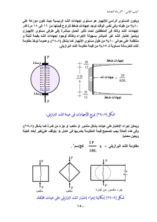 ‫‪  -  ‬‬


‫وﻱﻜﻮن اﻟﻤﺴﺘﻮى اﻟﺮأﺳﻰ ﻟﻺﻧﻬﻴﺎر هﻮ ﻣﺴﺘﻮى إﺟﻬﺎدات اﻟﺸﺪ اﻟﺮﺋﻴﺴﻴﺔ ﺣﻴﺚ ﺗﻜﻮن ﻣﻮزﻋﺔ ﻋﻠﻰ‬
‫٠٨% ﻣﻦ ﻃﻮﻟﻪ وﻓﻰ ﻧﻔﺲ اﻟﻮﻗﺖ ﺗﻮﺟﺪ إﺟﻬﺎدات ﺽﻐﻂ ﺗﺘﺮاوح ﻗﻴﻤﺘﻬﺎ ﻣﻦ ٦١ إﻟﻰ ٨١ ﻣﺮة ﻗﺪر‬
‫إﺟﻬﺎدات اﻟﺸﺪ وذﻟﻚ ﻓﻰ اﻟﻤﻨﻄﻘﺘﻴﻦ ﺗﺤﺖ ﺗﺄﺙﻴﺮ اﻟﺤﻤﻞ ﻣﺒﺎﺵﺮة )ﻓﻰ ﻃﺮﻓﻰ ﻣﺴﺘﻮى اﻹﻧﻬﻴﺎر(.‬
‫وﻱﺘﻤﻴﺰ إﺧﺘﺒﺎر اﻟﺸﺪ ﻏﻴﺮ اﻟﻤﺒﺎﺵﺮ ﺏﺴﻬﻮﻟﺔ اﻹﺟﺮاء وآﺬﻟﻚ ﻟﻮﺟﻮد إﺟﻬﺎدات اﻟﺸﺪ ﺏﻘﻴﻤﺔ ﺙﺎﺏﺘﺔ و‬
‫ﻣﻨﺘﻈﻤﺔ ﻋﻠﻰ ﺣﻮاﻟﻰ ٠٦% ﻣﻦ ﻃﻮل ﻣﺴﺘﻮى اﻹﻧﻬﻴﺎر آﻤﺎ ﺏﺸﻜﻞ )٨-٤٢(. وﻋﻤﻮﻣﺎ ﺗﺆﺧﺬ ﻣﻘﺎوﻣﺔ‬
             ‫ً‬
                           ‫اﻟﺸﺪ ﻟﻠﺨﺮﺳﺎﻧﺔ ﻣﺴﺎوﻱﺔ ﻟـ ٥٨% ﻣﻦ ﻗﻴﻤﺔ ﻣﻘﺎوﻣﺔ اﻟﺸﺪ اﻟﺒﺮازﻱﻠﻰ.‬

                    ‫‪P‬‬
                                                ‫‪D‬‬                 ‫إﺟﻬﺎدات ﺽﻐﻂ‬
       ‫وﺳﺎدة‬                                              ‫-‬
                                                ‫21‬

                                         ‫‪5D‬‬                   ‫‪ = 2P‬إﺟﻬﺎدات ﺵﺪ‬
                                          ‫6‬
                                                     ‫+‬                          ‫‪πDL‬‬

                                                ‫‪D‬‬         ‫-‬
        ‫وﺳﺎدة‬
                                                ‫21‬              ‫إﺟﻬﺎدات ﺽﻐﻂ‬
                    ‫‪P‬‬


                    ‫ﺷﻜﻞ )٨-٤٢( ﺗﻮﺯﻳﻊ ﺍﻹﺟﻬﺎﺩﺍﺕ ﻓﻰ ﻋﻴﻨﺔ ﺍﻟﺸﺪ ﺍﻟﱪﺍﺯﻳﻠﻰ.‬

‫وﻱﻤﻜﻦ إﺟﺮاء اﻹﺧﺘﺒﺎرﻋﻠﻰ ﻋﻴﻨﺎت ﺏﺸﻜﻞ ﻣﻨﺸﻮر أو ﻣﻜﻌﺐ أو ﺟﺰء ﻣﻦ آﻤﺮة آﻤﺎ ﺏﺸﻜﻞ )٨-٥٢(.‬
‫وﻓﻰ هﺬﻩ اﻟﺤﺎﻟﺔ ﻱﺠﺐ ﺗﺼﺤﻴﺢ ﻗﻴﻤﺔ اﻟﻤﻘﺎوﻣﺔ ﺏﻀﺮﺏﻬﺎ ﻓﻰ ﻋﺎﻣﻞ ‪ k‬ﻱﺘﻮﻗﻒ ﻋﻠﻰﺗﻐﻴﺮ أﺏﻌﺎد اﻟﻌﻴﻨﺔ‬
                                                                      ‫وﻱﻌﻴﻦ ﻣﻌﻤﻠﻴﺎ.‬
                                                     ‫‪2P‬‬
                                     ‫آﺞ/ﺳﻢ٢ .‬        ‫ﻣﻘﺎوﻣﺔ اﻟﺸﺪ اﻟﺒﺮازﻱﻠﻰ = ‪ k‬ـــــــــ‬
                                                     ‫‪πDL‬‬
                                     ‫‪P‬‬
                ‫‪P‬‬                                                ‫‪P‬‬




                                                                 ‫‪P‬‬
                ‫‪P‬‬                    ‫‪P‬‬
         ‫ﻤﻜﻌﺏ‬                    ‫ﻤﻜﻌﺏ‬                     ‫ﺠﺯﺀ ﻤﻜﺴﻭﺭ ﻤﻥ ﻜﻤﺭﺓ‬

          ‫ﺷﻜﻞ )٨-٥٢( ﺇﻣﻜﺎنﻴﺔ ﺇﺟﺮﺍﺀ ﺇﺧﺘﺒﺎﺭ ﺍﻟﺸﺪ ﺍﻟﱪﺍﺯﻳﻠﻰ ﻋﻠﻰ ﻋﻴﻨﺎﺕ ﳐﺘﻠﻔﺔ.‬
                                         ‫٠٥١‬
 