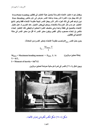 ‫‪ /. – ‬‬



 ‫وﻱﻔﻀﻞ إﺟﺮاء اﺧﺘﺒﺎر اﻻﻧﺤﻨﺎء ﻟﻠﺨﺮﺳﺎﻧﺔ ﺏﺘﺤﻤﻴﻞ ﻋﻴﻨﺔ اﻹﺧﺘﺒﺎر ﻓﻰ ﻧﻘﻄﺘﻴﻦ ‪Two-Point Loading‬‬
 ‫ﻷن ذﻟﻚ ﻱﺠﻌﻞ ﺟﺰء اﻟﻜﻤﺮة اﻟﺬى ﻱﺤﺪث ﺏﺪاﺧﻠﻪ اﻟﻜﺴﺮ ﻣﻌﺮض إﻟﻰ ﻋﺰم ﺧﺎﻟﺺ ‪Pure Bending‬‬
‫دون ﺗﻮاﺟﺪ ﻗﺺ ﻓﻰ ذﻟﻚ اﻟﺠﺰء اﻷﻣﺮ اﻟﺬى ﻱﺠﻌﻞ اﻟﻜﺴﺮ ﻧﺘﻴﺠﺔ ﻣﻘﺎوﻣﺔ اﻹﻧﺤﻨﺎء ﻓﻘﻂ وﺗﻌﺒﺮ ﻧﺘﺎﺋﺞ‬
‫اﻹﺧﺘﺒﺎر ﻋﻦ ﻣﺪى ﺗﺄﺙﺮ اﻟﺨﺮﺳﺎﻧﺔ ﺏﺎﻹﻧﺤﻨﺎء. وﻱﻤﻜﻦ ﻓﻰﺏﻌﺾ اﻷﺣﻴﺎن -ﻋﻨﺪ اﻟﻀﺮورة- ﻋﻤﻞ إﺧﺘﺒﺎر‬
‫اﻹﻧﺤﻨﺎء ﺏﺎﻟﺘﺤﻤﻴﻞ ﻓﻰ ﻧﻘﻄﺔ واﺣﺪة وهﻰ ﻣﻨﺘﺼﻒ اﻟﻜﻤﺮة اﻟﻤﺨﺘﺒﺮة وﻻﻱﻌﻄﻰ ذﻟﻚ اﻹﺧﺘﺒﺎر إﻧﺤﻨﺎء‬
‫ﺧﺎﻟﺺ ﺏﻞ إﻧﺤﻨﺎء ﻣﺼﺤﻮب ﺏﺘﺄﺙﻴﺮ اﻟﻘﺺ وﻱﻜﻮن ﻣﻌﺎﻱﺮ اﻟﻜﺴﺮ ﻟﻪ أﻗﻞ ﻣﻦ ﻣﻌﺎﻱﺮ اﻟﻜﺴﺮ ﻓﻰ ﺣﺎﻟﺔ‬
                                                                    ‫اﻟﺘﺤﻤﻴﻞ ﻓﻰ ﻧﻘﻄﺘﻴﻦ.‬

                       ‫ﻱﺪون ﺣﻤﻞ اﻟﻜﺴﺮ ‪ Pmax‬وﺗﺤﺴﺐ ﻣﻘﺎوﻣﺔ اﻹﻧﺤﻨﺎء )ﻣﻌﺎﻱﺮ اﻟﻜﺴﺮ( ﻣﻦ اﻟﻤﻌﺎدﻟﺔ:‬

                                                 ‫‪M max .Y‬‬
                                          ‫= ‪fb‬‬
                                                    ‫‪I‬‬

‫6 / ‪Mmax = Maximum bending moment = Pmax L‬‬                           ‫)ﺣﺎﻟﺔ ﺣﻤﻠﻴﻦ ﻣﺮآﺰﻱﻦ(‬
‫, 2/‪Y = h‬‬
‫21/3‪I = Moment of inertia = bh‬‬

                              ‫وﻱﺒﻴﻦ ﺵﻜﻞ )٨-٧٢( اﻟﻜﺴﺮ ﻓﻰ آﻤﺮة ﺧﺮﺳﺎﻧﻴﺔ ﻣﻌﺮﺽﺔ ﻟﺤﻤﻠﻴﻦ ﻣﺮآﺰﻱﻦ.‬




                           ‫ﺷﻜﻞ )٨-٧٢( ﺷﻜﻞ ﺍﻟﻜﺴﺮ ﻟﻜﻤﺮﺓ ﻓﻰ ﺇﺧﺘﺒﺎﺭ ﺍﻻﳓﻨﺎﺀ.‬

                                                 ‫٣٥١‬
 