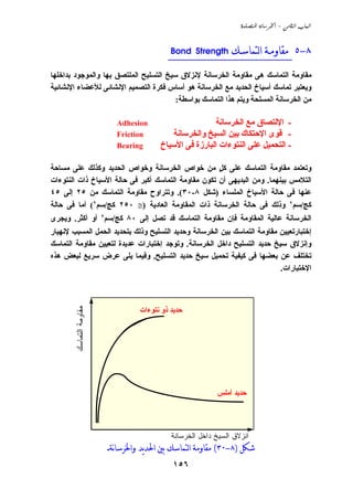 ‫‪  -  ‬‬



                                           ‫٨-٥ __________________________‬
                                            ‫ﻣﻘﺎﻭﻣـﺔ ﺍﻟﺘﻤﺎﺳـﻚ ‪Bond Strength‬‬

‫ﻣﻘﺎوﻣﺔ اﻟﺘﻤﺎﺳﻚ هﻰ ﻣﻘﺎوﻣﺔ اﻟﺨﺮﺳﺎﻧﺔ ﻹﻧﺰﻻق ﺳﻴﺦ اﻟﺘﺴﻠﻴﺢ اﻟﻤﻠﺘﺼﻖ ﺏﻬﺎ واﻟﻤﻮﺟﻮد ﺏﺪاﺧﻠﻬﺎ‬
‫وﻱﻌﺘﺒﺮ ﺗﻤﺎﺳﻚ أﺳﻴﺎخ اﻟﺤﺪﻱﺪ ﻣﻊ اﻟﺨﺮﺳﺎﻧﺔ هﻮ أﺳﺎس ﻓﻜﺮة اﻟﺘﺼﻤﻴﻢ اﻹﻧﺸﺎﺋﻰ ﻟﻸﻋﻀﺎء اﻹﻧﺸﺎﺋﻴﺔ‬
                                        ‫ﻣﻦ اﻟﺨﺮﺳﺎﻧﺔ اﻟﻤﺴﻠﺤﺔ وﻱﺘﻢ هﺬا اﻟﺘﻤﺎﺳﻚ ﺏﻮاﺳﻄﺔ:‬

                           ‫‪Adhesion‬‬                     ‫- اﻹﻟﺘﺼﺎق ﻣﻊ اﻟﺨﺮﺳﺎﻧﺔ‬
                           ‫‪Friction‬‬        ‫- ﻗﻮى اﻹﺣﺘﻜﺎك ﺏﻴﻦ اﻟﺴﻴﺦ واﻟﺨﺮﺳﺎﻧﺔ‬
                           ‫‪Bearing‬‬      ‫- اﻟﺘﺤﻤﻴﻞ ﻋﻠﻰ اﻟﻨﺘﻮءات اﻟﺒﺎرزة ﻓﻰ اﻷﺳﻴﺎخ‬

‫وﺗﻌﺘﻤﺪ ﻣﻘﺎوﻣﺔ اﻟﺘﻤﺎﺳﻚ ﻋﻠﻰ آﻞ ﻣﻦ ﺧﻮاص اﻟﺨﺮﺳﺎﻧﺔ وﺧﻮاص اﻟﺤﺪﻱﺪ وآﺬﻟﻚ ﻋﻠﻰ ﻣﺴﺎﺣﺔ‬
                                                     ‫ٍ‬
‫اﻟﺘﻼﻣﺲ ﺏﻴﻨﻬﻤﺎ. وﻣﻦ اﻟﺒﺪﻱﻬﻰ أن ﺗﻜﻮن ﻣﻘﺎوﻣﺔ اﻟﺘﻤﺎﺳﻚ أآﺒﺮ ﻓﻰ ﺣﺎﻟﺔ اﻷﺳﻴﺎخ ذات اﻟﻨﺘﻮءات‬
‫ﻋﻨﻬﺎ ﻓﻰ ﺣﺎﻟﺔ اﻷﺳﻴﺎخ اﻟﻤﻠﺴﺎء )ﺵﻜﻞ ٨-٠٣(. وﺗﺘﺮاوح ﻣﻘﺎوﻣﺔ اﻟﺘﻤﺎﺳﻚ ﻣﻦ ٥٢ إﻟﻰ ٥٤‬
‫آﺞ/ﺳﻢ٢ وذﻟﻚ ﻓﻰ ﺣﺎﻟﺔ اﻟﺨﺮﺳﺎﻧﺔ ذات اﻟﻤﻘﺎوﻣﺔ اﻟﻌﺎدﻱﺔ )≅ ٠٥٢ آﺞ/ﺳﻢ٢( أﻣﺎ ﻓﻰ ﺣﺎﻟﺔ‬
‫اﻟﺨﺮﺳﺎﻧﺔ ﻋﺎﻟﻴﺔ اﻟﻤﻘﺎوﻣﺔ ﻓﺈن ﻣﻘﺎوﻣﺔ اﻟﺘﻤﺎﺳﻚ ﻗﺪ ﺗﺼﻞ إﻟﻰ ٠٨ آﺞ/ﺳﻢ٢ أو أآﺜﺮ. وﻱﺠﺮى‬
‫إﺧﺘﺒﺎرﺗﻌﻴﻴﻦ ﻣﻘﺎوﻣﺔ اﻟﺘﻤﺎﺳﻚ ﺏﻴﻦ اﻟﺨﺮﺳﺎﻧﺔ وﺣﺪﻱﺪ اﻟﺘﺴﻠﻴﺢ وذﻟﻚ ﺏﺘﺤﺪﻱﺪ اﻟﺤﻤﻞ اﻟﻤﺴﺒﺐ ﻹﻧﻬﻴﺎر‬
‫وإﻧﺰﻻق ﺳﻴﺦ ﺣﺪﻱﺪ اﻟﺘﺴﻠﻴﺢ داﺧﻞ اﻟﺨﺮﺳﺎﻧﺔ. وﺗﻮﺟﺪ إﺧﺘﺒﺎرات ﻋﺪﻱﺪة ﻟﺘﻌﻴﻴﻦ ﻣﻘﺎوﻣﺔ اﻟﺘﻤﺎﺳﻚ‬
‫ﺗﺨﺘﻠﻒ ﻋﻦ ﺏﻌﻀﻬﺎ ﻓﻰ آﻴﻔﻴﺔ ﺗﺤﻤﻴﻞ ﺳﻴﺦ ﺣﺪﻱﺪ اﻟﺘﺴﻠﻴﺢ. وﻓﻴﻤﺎ ﻱﻠﻰ ﻋﺮض ﺳﺮﻱﻊ ﻟﺒﻌﺾ هﺬﻩ‬
                                                                          ‫اﻹﺧﺘﺒﺎرات.‬



                                  ‫ﺣﺪﻱﺪ ذو ﻧﺘﻮءات‬
        ‫ﻤﻘﺎوﻤﺔ اﻟﺘﻤﺎﺴﻙ‬




                                                          ‫ﺣﺪﻱﺪ أﻣﻠﺲ‬




                                            ‫ﺍﻨﺯﻻﻕ ﺍﻟﺴﻴﺦ ﺩﺍﺨل ﺍﻟﺨﺭﺴﺎﻨﺔ‬
                         ‫ﺷﻜﻞ )٨-٠٣( ﻣﻘﺎﻭﻣﺔ ﺍﻟﺘﻤﺎﺳﻚ ﺑﲔ ﺍﳊﺪﻳﺪ ﻭﺍﳋﺮﺳﺎنﺔ.‬
                                            ‫٦٥١‬
 