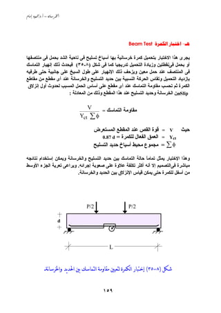 ‫‪ /. – ‬‬




                                                         ‫‪Beam Test   -‬‬

‫ﻱﺠﺮى هﺬا اﻻﺧﺘﺒﺎر ﺏﺘﺤﻤﻴﻞ آﻤﺮة ﺧﺮﺳﺎﻧﻴﺔ ﺏﻬﺎ أﺳﻴﺎخ ﺗﺴﻠﻴﺢ ﻓﻰ ﻧﺎﺣﻴﺔ اﻟﺸﺪ ﺏﺤﻤﻞ ﻓﻰ ﻣﻨﺘﺼﻔﻬﺎ‬
‫أو ﺏﺤﻤﻞ ﻓﻰﻧﻘﻄﺘﻴﻦ وزﻱﺎدة اﻟﺘﺤﻤﻴﻞ ﺗﺪرﻱﺠﻴﺎ آﻤﺎ ﻓﻰ ﺵﻜﻞ )٨-٥٣( ﻓﻴﺤﺪث ذﻟﻚ إﻧﻬﻴﺎر اﻟﺘﻤﺎﺳﻚ‬
‫ﻓﻰ اﻟﻤﻨﺘﺼﻒ ﻋﻨﺪ ﺣﻤﻞ ﻣﻌﻴﻦ وﻱﺰﺣﻒ ذﻟﻚ اﻹﻧﻬﻴﺎر ﻋﻠﻰ ﻃﻮل اﻟﺴﻴﺦ ﻋﻠﻰ ﺟﺎﻧﺒﻴﺔ ﺣﺘﻰ ﻃﺮﻓﻴﻪ‬
‫ﺏﺈزدﻱﺎد اﻟﺘﺤﻤﻴﻞ وﺗﻘﺎس اﻟﺤﺮآﺔ اﻟﻨﺴﺒﻴﺔ ﺏﻴﻦ ﺣﺪﻱﺪ اﻟﺘﺴﻠﻴﺢ واﻟﺨﺮﺳﺎﻧﺔ ﻋﻨﺪ أى ﻣﻘﻄﻊ ﻣﻦ ﻣﻘﺎﻃﻊ‬
 ‫اﻟﻜﻤﺮة ﺙﻢ ﺗﺤﺴﺐ ﻣﻘﺎوﻣﺔ اﻟﺘﻤﺎﺳﻚ ﻋﻨﺪ أى ﻣﻘﻄﻊ ﻋﻠﻰ أﺳﺎس اﻟﺤﻤﻞ اﻟﻤﺴﺒﺐ ﻟﺤﺪوث أول إﻧﺰﻻق‬
                      ‫‪Slip‬ﺏﻴﻦ اﻟﺨﺮﺳﺎﻧﺔ وﺣﺪﻱﺪ اﻟﺘﺴﻠﻴﺢ ﻋﻨﺪ هﺬا اﻟﻤﻘﻄﻊ وذﻟﻚ ﻣﻦ اﻟﻤﻌﺎدﻟﺔ :‬

                                    ‫‪V‬‬
                                           ‫=‬   ‫ﻣﻘﺎوﻣﺔ اﻟﺘﻤﺎﺳﻚ‬
                              ‫‪Yct‬‬   ‫‪∑φ‬‬
                                        ‫ﺣﻴﺚ ‪ = V‬ﻗﻮة اﻟﻘﺺ ﻋﻨﺪ اﻟﻤﻘﻄﻊ اﻟﻤﺴﺘﻌﺮض‬
                                            ‫‪ = Yct‬اﻟﻌﻤﻖ اﻟﻔﻌﺎل ﻟﻠﻜﻤﺮة = ‪0.87 d‬‬
                                        ‫‪ = ∑ φ‬ﻣﺠﻤﻮع ﻣﺤﻴﻂ أﺳﻴﺎخ ﺣﺪﻱﺪ اﻟﺘﺴﻠﻴﺢ‬

‫وهﺬا اﻹﺧﺘﺒﺎر ﻱﻤﺜﻞ ﺗﻤﺎﻣﺎ ﺣﺎﻟﺔ اﻟﺘﻤﺎﺳﻚ ﺏﻴﻦ ﺣﺪﻱﺪ اﻟﺘﺴﻠﻴﺢ واﻟﺨﺮﺳﺎﻧﺔ وﻱﻤﻜﻦ إﺳﺘﺨﺪام ﻧﺘﺎﺋﺠﻪ‬
                                                             ‫ً‬
‫ﻣﺒﺎﺵﺮة ﻓﻰاﻟﺘﺼﻤﻴﻢ إﻻ أﻧﻪ أآﺜﺮ ﺗﻜﻠﻔﺔ ﻋﻼوة ﻋﻠﻰ ﺹﻌﻮﺏﺔ إﺟﺮاﺋﻪ. وﻱﺮاﻋﻰ ﺗﻌﺮﻱﺔ اﻟﺠﺰء اﻷوﺳﻂ‬
                          ‫ﻣﻦ أﺳﻔﻞ ﻟﻠﻜﻤﺮة ﺣﺘﻰ ﻱﻤﻜﻦ ﻗﻴﺎس اﻹﻧﺰﻻق ﺏﻴﻦ اﻟﺤﺪﻱﺪ واﻟﺨﺮﺳﺎﻧﺔ.‬




                                  ‫2/‪P‬‬                    ‫2/‪P‬‬

                      ‫‪d‬‬




                                                ‫‪L‬‬


             ‫ﺷﻜﻞ )٨-٥٣( ﺇﺧﺘﺒﺎﺭ ﺍﻟﻜﻤﺮﺓ ﻟﺘﻌﻴﲔ ﻣﻘﺎﻭﻣﺔ ﺍﻟﺘﻤﺎﺳﻚ ﺑﲔ ﺍﳊﺪﻳﺪ ﻭﺍﳋﺮﺳﺎنﺔ.‬


                                           ‫٩٥١‬
 