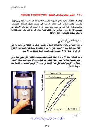‫‪ /. – ‬‬



               ‫8-6-2 ‪Modulus of Elasticity Test     ‬‬

 ‫ﻱﻬﺪف هﺬا اﻹﺧﺘﺒﺎر ﻟﺘﻌﻴﻴﻦ ﻣﻌﺎﻱﺮ اﻟﻤﺮوﻧﺔ ﻟﻠﺨﺮﺳﺎﻧﺔ ﻟﻔﺎﺋﺪة ذﻟﻚ ﻓﻰ ﻣﻌﺮﻓﺔ ﺹﻼﺏﺔ ‪Stiffness‬‬
‫اﻟﺨﺮﺳﺎﻧﺔ وآﺬﻟﻚ ﻟﻤﻌﺮﻓﺔ ﻗﻴﻤﺔ ﻣﻌﺎﻱﺮ اﻟﻤﺮوﻧﺔ ﻓﻰ ﺣﺴﺎب ﺗﺸﻜﻞ اﻟﻤﻨﺸﺂت اﻟﺨﺮﺳﺎﻧﻴﺔ‬
‫‪ Deformation‬آﻤﺎ ﻱﻔﻴﺪ ﻓﻰ ﺗﻌﻴﻴﻦ ﻧﺴﺒﺔ ﻣﻌﺎﻱﺮ ﻣﺮوﻧﺔ اﻟﺤﺪﻱﺪ إﻟﻰ اﻟﺨﺮﺳﺎﻧﺔ ﻷهﻤﻴﺘﻬﺎ ﻓﻰ‬
‫اﻟﺘﺼﻤﻴﻢ ‪ .n = Es / Ec‬وﻓﻴﻤﺎ ﻱﻠﻲ ﺵﺮح ﻟﻜﻴﻔﻴﺔ ﺗﻌﻴﻴﻦ ﻣﻌﺎﻱﺮ اﻟﻤﺮوﻧﺔ ﻟﻠﺨﺮﺳﺎﻧﺔ وذﻟﻚ ﻃﺒﻘﺎ ﻟﻤﺎ‬
    ‫ً‬
                                                ‫ﺟﺎء ﺏﺎﻟﻤﻮاﺹﻔﺎت اﻹﻧﺠﻠﻴﺰﻱﺔ 1881 .‪B.S.S‬‬


                                                                        ‫@@‪óØîmbn⁄a@ÝîàznÛa@òÔíŠ‬‬
‫- ُﻌﻤﻞ ﺧﻠﻄﺔ ﺧﺮﺳﺎﻧﻴﺔ وﻓﻘﺎ ﻟﻠﺒﻴﺎﻧﺎت اﻟﻤﻄﻠﻮﺏﺔ وﺗﺼﺐ وﺗﺪﻣﻚ هﺬﻩ اﻟﺨﻠﻄﺔ ﻓﻰ ﻗﻮاﻟﺐ إﻣﺎ ﻋﻠﻰ‬
                                                         ‫ً‬                    ‫ﺗ‬
‫ﺵﻜﻞ إﺳﻄﻮاﻧﺎت ﺏﻘﻄﺮ ٥١ ﺳﻢ وإرﺗﻔﺎع ٠٣ ﺳﻢ أو ﻣﻨﺸﻮرات ﺏﺤﻴﺚ ﺗﻜﻮن اﻟﻨﺴﺒﺔ ﺏﻴﻦ اﻹرﺗﻔﺎع‬
              ‫إﻟﻰ اﻟﻌﺮض ﻻ ﺗﻘﻞ ﻋﻦ ٢ وﺗﺼﺐ ﻣﻦ ﻧﻔﺲ اﻟﺨﻠﻄﺔ ﻋﻴﻨﺎت ﻟﻠﻀﻐﻂ ﺏﻌﺪ ٨٢ ﻱﻮﻣﺎ.‬

‫- ﺏﻌﺪ اﻟﻤﻌﺎﻟﺠﺔ ﻟﻤﺪة ٨٢ ﻱﻮﻣﺎ أو اﻟﻤﺪة اﻟﻤﺤﺪدة ُﺜﺒﺖ ﻣﻘﻴﺎﺳﻴﻦ ﻟﻺﻧﻔﻌﺎل ﻋﻠﻰ ﺳﻄﺢ اﻟﻌﻴﻨﺔ وﻓﻰ‬
                                         ‫ﻱ‬                ‫ً‬
‫ﻣﻘﺎﺏﻞ ﺏﻌﻀﻬﺎ وﻣﻮازﻱﻴﻦ ﻟﻤﺤﻮر ﻋﻴﻨﺔ اﻹﺧﺘﺒﺎر آﻤﺎ ﺏﺸﻜﻞ )٨-٨٣(. ﺗﺤﻤﻞ اﻟﻌﻴﻨﺔ ﺏﻤﻜﻨﺔ اﻹﺧﺘﺒﺎر‬
‫ﺏﻤﻌﺪل ٠٤١آﺞ/ﺳﻢ٢/دﻗﻴﻘﺔ ﺣﺘﻰ ﻱﺼﻞ اﻹﺟﻬﺎد إﻟﻰ )س + ٧( آﺞ/ﺳﻢ٢ ﺣﻴﺚ س = ﺙﻠﺚ ﻣﺘﻮﺳﻂ‬
                                                                     ‫ﻣﻘﺎوﻣﺔ اﻟﻀﻐﻂ.‬

                                                             ‫آﺞ/ﺳﻢ٢‬
                                                                      ‫س+ ٧‬
                                       ‫إﺟﻬﺎد اﻟﻀﻐﻂ –‬




                                                             ‫آﺞ/ﺳﻢ٢‬
                                                                      ‫س+٤٫١‬
                                       ‫آﺞ/ﺳﻢ٢‬




                                                                              ‫‪α‬‬




                                                                  ‫آﺞ/ﺳﻢ٢‬   ‫٤٫١‬     ‫‪Ec = tan α‬‬


                                                                                        ‫اﻻﻧﻔﻌﺎل‬
                           ‫ﺷﻜﻞ )٨-٨٣( ﻗﻴﺎﺱ ﻣﻌﺎﻳﺮ ﺍﳌﺮﻭنﺔ ﻟﻠﺨﺮﺳﺎنﺔ.‬

                                                       ‫١٦١‬
 