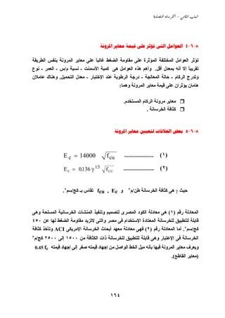 ‫‪  -  ‬‬




                                    ‫8-6-4 ‪      ‬‬

‫ﺗﺆﺙﺮ اﻟﻌﻮاﻣﻞ اﻟﻤﺨﺘﻠﻔﺔ اﻟﻤﺆﺙﺮة ﻋﻠﻰ ﻣﻘﺎوﻣﺔ اﻟﻀﻐﻂ ﻏﺎﻟﺒﺎ ﻋﻠﻰ ﻣﻌﺎﻱﺮ اﻟﻤﺮوﻧﺔ ﺏﻨﻔﺲ اﻟﻄﺮﻱﻘﺔ‬
                               ‫ً‬
‫ﺗﻘﺮﻱﺒﺎ إﻻ أﻧﻪ ﺏﻤﻌﺪل أﻗﻞ. وأهﻢ هﺬﻩ اﻟﻌﻮاﻣﻞ هﻰ آﻤﻴﺔ اﻷﺳﻤﻨﺖ - ﻧﺴﺒﺔ م/س - اﻟﻌﻤﺮ - ﻧﻮع‬
                                                                           ‫ً‬
‫وﺗﺪرج اﻟﺮآﺎم - ﺣﺎﻟﺔ اﻟﻤﻌﺎﻟﺠﺔ - درﺟﺔ اﻟﺮﻃﻮﺏﺔ ﻋﻨﺪ اﻹﺧﺘﺒﺎر - ﻣﻌﺪل اﻟﺘﺤﻤﻴﻞ. وهﻨﺎك ﻋﺎﻣﻼن‬
                                                ‫هﺎﻣﺎن ﻱﺆﺙﺮان ﻋﻠﻰ ﻗﻴﻤﺔ ﻣﻌﺎﻱﺮ اﻟﻤﺮوﻧﺔ وهﻤﺎ:‬

                                                  ‫ﻣﻌﺎﻱﺮ ﻣﺮوﻧﺔ اﻟﺮآﺎم اﻟﻤﺴﺘﺨﺪم.‬
                                                              ‫آﺜﺎﻓﺔ اﻟﺨﺮﺳﺎﻧﺔ .‬


                                              ‫8-6-5 ‪    ‬‬



                 ‫00041 = ‪E c‬‬           ‫‪f cu‬‬       ‫........................‬    ‫) ١(‬

                 ‫51 ‪E C = 0.136 γ‬‬
                                ‫.‬
                                       ‫‪f CU‬‬       ‫.........................‬   ‫) ٢(‬


                 ‫و ‪ fcu , Ec‬ﺗﻘﺎس ﺏـ آﺞ/ﺳﻢ٢.‬           ‫ﻃﻦ/م٣‬     ‫ﺣﻴﺚ ‪ γ‬هﻰ آﺜﺎﻓﺔ اﻟﺨﺮﺳﺎﻧﺔ‬


‫اﻟﻤﻌﺎدﻟﺔ رﻗﻢ )١( هﻰ ﻣﻌﺎدﻟﺔ اﻟﻜﻮد اﻟﻤﺼﺮى ﻟﺘﺼﻤﻴﻢ وﺗﻨﻔﻴﺬ اﻟﻤﻨﺸﺂت اﻟﺨﺮﺳﺎﻧﻴﺔ اﻟﻤﺴﻠﺤﺔ وهﻰ‬
‫ﻗﺎﺏﻠﺔ ﻟﻠﺘﻄﺒﻴﻖ ﻟﻠﺨﺮﺳﺎﻧﺔ اﻟﻤﻌﺘﺎدة اﻹﺳﺘﺨﺪام ﻓﻰ ﻣﺼﺮ واﻟﺘﻰ ﻻﺗﺰﻱﺪ ﻣﻘﺎوﻣﺔ اﻟﻀﻐﻂ ﻟﻬﺎ ﻋﻦ ٠٥٤‬
‫آﺞ/ﺳﻢ٢. أﻣﺎ اﻟﻤﻌﺎدﻟﺔ رﻗﻢ )٢( ﻓﻬﻰ ﻣﻌﺎدﻟﺔ ﻣﻌﻬﺪ أﺏﺤﺎث اﻟﺨﺮﺳﺎﻧﺔ اﻹﻣﺮﻱﻜﻰ ‪ ACI‬وﺗﺄﺧﺬ آﺜﺎﻓﺔ‬
‫آﺞ/م٣‬   ‫اﻟﺨﺮﺳﺎﻧﺔ ﻓﻰ اﻹﻋﺘﺒﺎر وهﻰ ﻗﺎﺏﻠﺔ ﻟﻠﺘﻄﺒﻴﻖ ﻟﻠﺨﺮﺳﺎﻧﺔ ذات اﻟﻜﺜﺎﻓﺔ ﻣﻦ ٠٠٥١ إﻟﻰ ٠٠٥٢‬
 ‫وﻱﻌﺮف ﻣﻌﺎﻱﺮ اﻟﻤﺮوﻧﺔ ﻓﻴﻬﺎ ﺏﺄﻧﻪ ﻣﻴﻞ اﻟﺨﻂ اﻟﻮاﺹﻞ ﻣﻦ إﺟﻬﺎد ﻗﻴﻤﺘﻪ ﺹﻔﺮ إﻟﻰ إﺟﻬﺎد ﻗﻴﻤﺘﻪ ‪0.45 fc‬‬
                                                                                     ‫)ﻣﻌﺎﻱﺮ اﻟﻘﺎﻃﻊ(.‬




                                         ‫٤٦١‬
 
