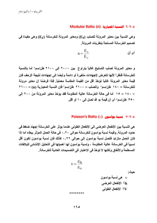 ‫‪ /. – ‬‬



                                           ‫8-6-6 ‪Modular Ratio (n)  ‬‬

‫وهﻰ اﻟﻨﺴﺒﺔ ﺏﻴﻦ ﻣﻌﺎﻱﺮ اﻟﻤﺮوﻧﺔ ﻟﻠﺼﻠﺐ )‪ (Es‬وﻣﻌﺎﻱﺮ اﻟﻤﺮوﻧﺔ ﻟﻠﺨﺮﺳﺎﻧﺔ )‪ (Ec‬وهﻰ ﻣﻔﻴﺪة ﻓﻰ‬
                                                   ‫ﺗﺼﻤﻴﻢ اﻟﺨﺮﺳﺎﻧﺔ اﻟﻤﺴﻠﺤﺔ ﺏﻨﻄﺮﻱﺎت اﻟﻤﺮوﻧﺔ.‬
                                                     ‫‪ES‬‬
                                                ‫=‪n‬‬                                    ‫أى أن‬
                                                     ‫‪EC‬‬


‫و ﻣﻌﺎﻱﺮ اﻟﻤﺮوﻧﺔ ﻟﺼﻠﺐ اﻟﺘﺴﻠﻴﺢ ﻏﺎﻟﺒﺎ ﻱﺘﺮاوح ﺏﻴﻦ ٠٠٠٢ إﻟﻰ ٠٠١٢ ﻃﻦ/ﺳﻢ٢ أﻣﺎ ﺏﺎﻟﻨﺴﺒﺔ‬
                                            ‫ً‬
‫ﻟﻠﺨﺮﺳﺎﻧﺔ ﻓﻨﻈﺮا ﻷﻧﻬﺎ ﺗﺘﻌﺮض ﻹﺟﻬﺎدات ﻣﺘﻐﻴﺮة أو داﺋﻤﺔ وأﻱﻀﺎ إﻟﻰ إﺟﻬﺎدات ﻧﺘﻴﺠﺔ اﻟﺰﺣﻒ ﻓﺈن‬
                                                                     ‫ً‬
‫ﻗﻴﻤﺔ ﻣﻌﺎﻱﺮ اﻟﻤﺮوﻧﺔ ﻏﺎﻟﺒﺎ ﺗﺆﺧﺬ أﻗﻞ ﻣﻦ اﻟﻘﻴﻤﺔ اﻟﻤﻘﺎﺳﺔ ﻣﻌﻤﻠﻴﺎ. ﻓﺈذا ﻓﺮﺽﻨﺎ أن ﻣﻌﺎﻱﺮ ﻣﺮوﻧﺔ‬
                           ‫ً‬                                 ‫ً‬
‫ﻟﻠﺨﺮﺳﺎﻧﺔ = ٠٤١ ﻃﻦ/ﺳﻢ٢ وﻟﻠﺼﻠﺐ = ٠٠١٢ ﻃﻦ/ﺳﻢ٢ ﻓﺈن اﻟﻨﺴﺒﺔ اﻟﻤﻌﻴﺎرﻱﺔ )‪٢١٠٠ = (n‬‬
‫÷ ٠٤١ = ٥١ أﻣﺎ ﻓﻰ ﺣﺎﻟﺔ اﻟﺨﺮﺳﺎﻧﺔ ﻋﺎﻟﻴﺔ اﻟﻤﻘﺎوﻣﺔ ﻓﻘﺪ ﻱﺆﺧﺬ ﻣﻌﺎﻱﺮ اﻟﻤﺮوﻧﺔ ﻣﻦ ٠٠٢ إﻟﻰ‬
                                         ‫٠٥٣ ﻃﻦ/ﺳﻢ٢ أى أن ﻗﻴﻤﺔ ‪ n‬ﻗﺪ ﺗﺼﻞ إﻟﻰ ٠١ أو أﻗﻞ.‬



                                            ‫8-6-7 ‪Poisson's Ratio (ν)  ‬‬

‫هﻰ اﻟﻨﺴﺒﺔ ﺏﻴﻦ اﻹﻧﻔﻌﺎل اﻟﻌﺮﺽﻰ اﻟﻰ اﻹﻧﻔﻌﺎل اﻟﻄﻮﻟﻰ ﻋﻨﺪﻣﺎ ﻱﺆﺙﺮ ﻋﻠﻰ اﻟﺨﺮﺳﺎﻧﺔ إﺟﻬﺎد ﺽﻐﻂ ﻓﻰ‬
‫ﺣﺪود اﻟﻤﺮوﻧﺔ. وﻗﻴﻤﺔ ﻧﺴﺒﺔ ﺏﻮاﺳﻮن ﻟﻠﺨﺮﺳﺎﻧﺔ ﺣﻮاﻟﻰ ٠٢٫٠ ﻓﻰ ﺣﺎﻟﺔ اﻟﺤﻤﻞ اﻟﻤﺆﺙﺮ ﺏﺒﻂء أﻣﺎ إذا‬
‫آﺎن اﻟﺤﻤﻞ ﻣﺘﺰاﻱﺪ ﻓﺘﺼﻞ ﻧﺴﺒﺔ ﺏﻮاﺳﻮن إﻟﻰ ﺣﻮاﻟﻰ ٢٢٫٠ آﺬﻟﻚ ﻓﺈن ﻧﺴﺒﺔ ﺏﻮاﺳﻮن ﺗﻜﻮن أﻗﻞ‬
‫ﻧﺴﺒﻴﺎ ﻓﻰ اﻟﺨﺮﺳﺎﻧﺔ ﻋﺎﻟﻴﺔ اﻟﻤﻘﺎوﻣﺔ ، وﻧﺴﺒﺔ ﺏﻮاﺳﻮن ﻟﻬﺎ أهﻤﻴﺘﻬﺎ ﻓﻰ اﻟﺘﺤﻠﻴﻞ اﻹﻧﺸﺎﺋﻰ ﻟﻠﺒﻼﻃﺎت‬
                                                                                 ‫ً‬
                    ‫اﻟﻤﺴﻄﺤﺔ واﻷﻧﻔﺎق وﻟﻜﻨﻬﺎ ﻻ ﺗﺆﺧﺬ ﻓﻰ اﻹﻋﺘﺒﺎر ﻓﻰ اﻟﺘﺼﻤﻴﻤﺎت اﻟﻌﺎدﻱﺔ ﻟﻠﺨﺮﺳﺎﻧﺔ.‬

                                             ‫‪ε‬‬
                                           ‫‪ν= h‬‬
                                                ‫‪εv‬‬
                                                                                      ‫ﺣﻴﺚ:‬
                                                                 ‫‪ ν‬هﻰ ﻧﺴﺒﺔ ﺏﻮاﺳﻮن‬
                                                                 ‫‪ εh‬اﻹﻧﻔﻌﺎل اﻟﻌﺮﺽﻰ‬
                                                                  ‫‪ εV‬اﻹﻧﻔﻌﺎل اﻟﻄﻮﻟﻰ‬
                                          ‫********‬


                                             ‫٥٦١‬
 