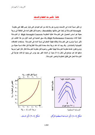 ‫‪ /. – ‬‬




                                              ‫‪     :‬‬
                                              ‫____________________‬


       ‫إن ﺗﺄﺙﻴﺮ ﻧﺴﺒﺔ اﻟﻤﺎء إﻟﻰ اﻷﺳﻤﻨﺖ )م/س( هﻮ ﺏﻼ ﺵﻚ ﻣﻦ أهﻢ اﻟﻌﻮاﻣﻞ اﻟﺘﻰ ﺗﺆﺙﺮ ﻟﻴﺲ ﻓﻘﻂ ﻋﻠﻰ ﻣﻘﺎوﻣﺔ‬
 ‫‪ Strength‬اﻟﺨﺮﺳﺎﻧﺔ ﺏﻞ أﻱﻀﺎ ﻋﻠﻰ ﻣﺘﺎﻧﺘﻬﺎ ‪ .Durability‬وﻋﻤﻮﻣﺎ ﻓﺈن ﺗﻘﻠﻴﻞ اﻟﻤﺎء ﻓﻰ اﻟﺨﻠﻄﺔ إﻟﻰ درﺟﺔ‬
                                    ‫ً‬                              ‫ً‬
 ‫ﻣﻌﻴﻨﺔ هﻮ أﺳﺎس اﻟﺤﺼﻮل ﻋﻠﻰ اﻟﺨﺮﺳﺎﻧﺔ ﻋﺎﻟﻴﺔ اﻟﻤﻘﺎوﻣﺔ ‪ High Strength Concrete‬أو اﻟﺨﺮﺳﺎﻧﺔ‬
 ‫ﻋﺎﻟﻴﺔ اﻷداء ‪ .High Performance Concrete‬وﻗﺪ ﺳﺒﻖ اﻟﺤﺪﻱﺚ ﻓﻰ اﻟﺒﺎب اﻷول ﻣﻦ هﺬا اﻟﻜﺘﺎب ﻋﻦ‬
 ‫ﺗﺄﺙﻴﺮ ﻧﺴﺒﺔ )م/س( ﻋﻠﻰ اﻟﺨﺮﺳﺎﻧﺔ وآﺬﻟﻚ آﻴﻔﻴﺔ اﻟﺘﺤﻜﻢ ﻓﻰ ﻧﺴﺒﺔ اﻟﻤﺎء ﻓﻰ اﻟﺨﺮﺳﺎﻧﺔ ﺏﺎﺳﺘﺨﺪام اﻹﺽﺎﻓﺎت‬
 ‫اﻟﻜﻴﻤﻴﺎﺋﻴﺔ )اﻟﻤﻠﺪﻧﺎت(. وﻗﺪ وﺟﺪ أﻧﻪ ﻋﻨﺪ درﺟﺔ دﻣﻚ ﻣﺤﺪدة ﻟﻠﺨﺮﺳﺎﻧﺔ اﻟﻄﺎزﺟﺔ ﻓﺈن هﻨﺎك ﻧﺴﺒﺔ ﻣﻌﻴﻨﺔ ﻣﻦ‬
 ‫)م/س( ﺗﻜﻮن ﻋﻨﺪهﺎ ﻣﻘﺎوﻣﺔ اﻟﺨﺮﺳﺎﻧﺔ ﻧﻬﺎﻱﺔ ﻋﻈﻤﻰ. وﻋﻤﻮﻣﺎ ﻓﺈن ﻣﻘﺎوﻣﺔ اﻟﺨﺮﺳﺎﻧﺔ ﺗﺘﺄﺙﺮ ﺗﺄﺙﺮا آﺒﻴﺮا ﺏﺪرﺟﺔ‬
       ‫ً‬     ‫ً‬                               ‫ً‬
 ‫دﻣﻜﻬﺎ آﻤﺎ هﻮ ﻣﻮﺽﺢ ﻓﻰ ﺵﻜﻞ )٨-٩( ﺣﻴﺚ أن اﻟﺪﻣﻚ اﻟﻐﻴﺮ ﺟﻴﺪ ﻱﺆدى إﻟﻰ وﺟﻮد ﻓﺮاﻏﺎت هﻮاﺋﻴﺔ ﻓﻰ‬
                                                            ‫اﻟﺨﺮﺳﺎﻧﺔ ﺗﻌﻤﻞ ﻋﻠﻰ ﺗﻘﻠﻴﻞ اﻟﻤﻘﺎوﻣﺔ وﺗﺪهﻮر اﻟﺨﺮﺳﺎﻧﺔ.‬




                                 ‫ﻧﺴﺒﺔ اﻟﻔﺮاﻏﺎت - %‬
                            ‫٠ ٠١ ٠٢ ٠٣ ٠٤ ٠٥‬
                                                                                  ‫آﺞ/م٣‬   ‫ﻣﺤﺘﻮى اﻷﺳﻤﻨﺖ‬
                        ‫- ﺹﻔﺮ‬
                                                                                          ‫٠٠٤‬
‫اﻟﻨﻘﺺ ﻓﻰ اﻟﻤﻘﺎوﻣﺔ - %‬




                                                                   ‫ﻣﻘﺎوﻣﺔ اﻟﻀﻐﻂ‬




                        ‫- ٠١‬
                                                                                          ‫٠٠٣‬
                        ‫- ٠٢‬
                                                                                          ‫٠٠٢‬
                        ‫- ٠٣‬
                        ‫- ٠٤‬
                        ‫- ٠٥‬
                        ‫- ٠٦‬
                                                                                    ‫± ٥٢ ﺳﻢ٢/ﺟﺮام‬
                            ‫٠٠١ ٠٩ ٠٨ ٠٧ ٠٦ ٠٥‬
                                ‫ﺩﺭﺠﺔ ﺍﻟﺩﻤـﻙ - %‬                                              ‫ﺍﻟﻤﺴﺎﺤﺔ ﺍﻟﺴﻁﺤﻴﺔ‬

                                ‫ﺷﻜﻞ )٨-٩( ﺗﺄﺛﲑ ﺍﻟﺪﻣﻚ.‬            ‫ﺷﻜﻞ )٨-٨( ﺗﺄﺛﲑ ﺍﳌﺴﺎﺣﺔ ﺍﻟﺴﻄﺤﻴﺔ ﻟﻠﺮﻛﺎﻡ.‬


                                                          ‫٣٣١‬
 