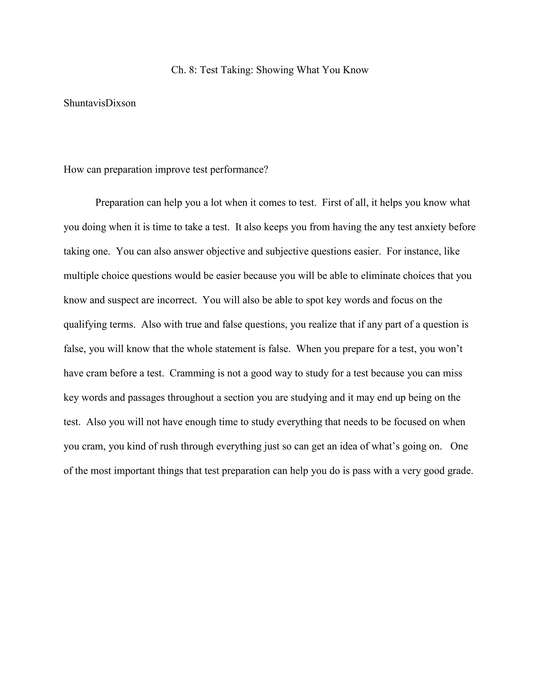 Ch. 8: Test Taking: Showing What You Know
ShuntavisDixson
How can preparation improve test performance?
Preparation can help you a lot when it comes to test. First of all, it helps you know what
you doing when it is time to take a test. It also keeps you from having the any test anxiety before
taking one. You can also answer objective and subjective questions easier. For instance, like
multiple choice questions would be easier because you will be able to eliminate choices that you
know and suspect are incorrect. You will also be able to spot key words and focus on the
qualifying terms. Also with true and false questions, you realize that if any part of a question is
false, you will know that the whole statement is false. When you prepare for a test, you won’t
have cram before a test. Cramming is not a good way to study for a test because you can miss
key words and passages throughout a section you are studying and it may end up being on the
test. Also you will not have enough time to study everything that needs to be focused on when
you cram, you kind of rush through everything just so can get an idea of what’s going on. One
of the most important things that test preparation can help you do is pass with a very good grade.