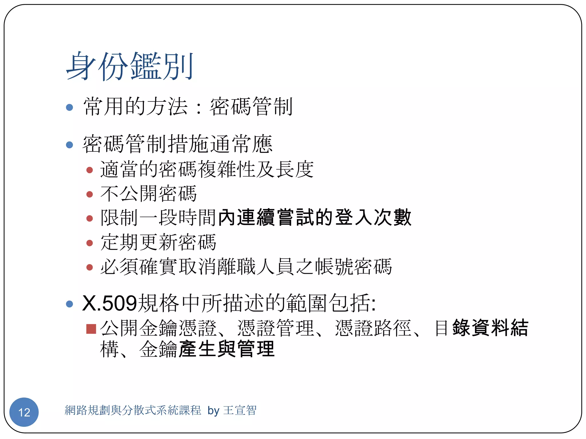 身份鑑別
      常用的方法：密碼管制

      密碼管制措施通常應
          適當的密碼複雜性及長度
          不公開密碼
          限制一段時間內連續嘗試的登入次數
          定期更新密碼
          必須確實取消離職人員之帳號密碼
      X.509規格中所描述的範圍包括:
        公開金鑰憑證、憑證管理、憑證路徑、目錄資料結
           構、金鑰產生與管理


12   網路規劃與分散式系統課程 by 王宣智
 