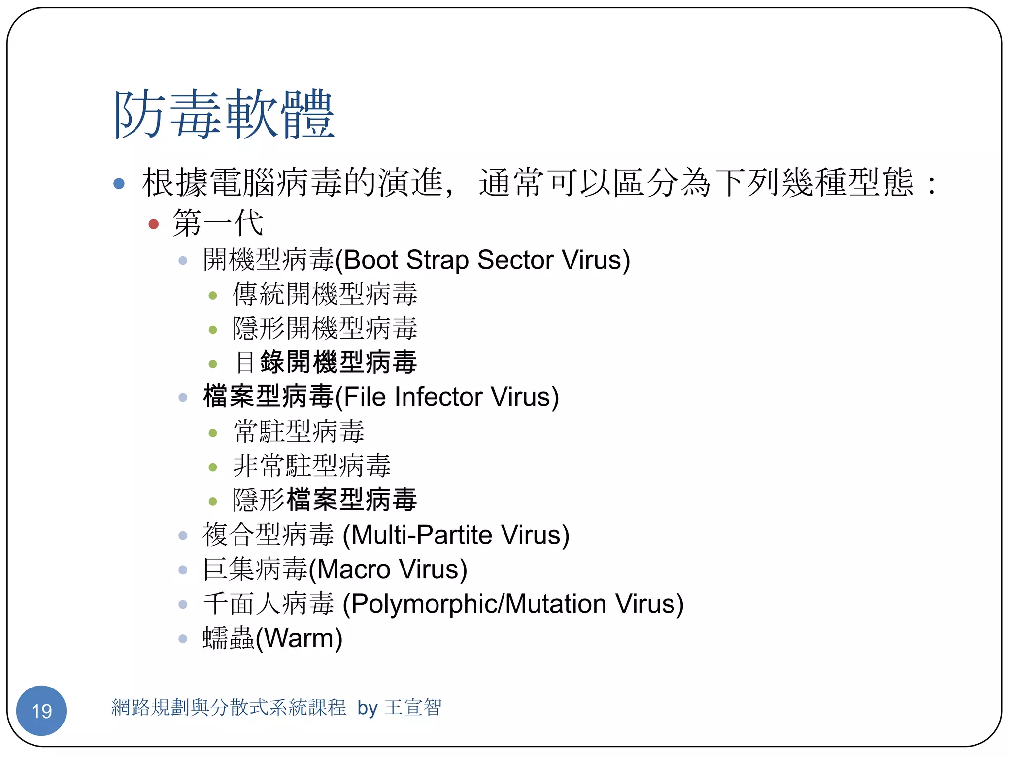 防毒軟體
      根據電腦病毒的演進，通常可以區分為下列幾種型態：
        第一代
          開機型病毒(Boot Strap Sector Virus)
            傳統開機型病毒
            隱形開機型病毒
            目錄開機型病毒
          檔案型病毒(File Infector Virus)
            常駐型病毒
            非常駐型病毒
            隱形檔案型病毒
          複合型病毒 (Multi-Partite Virus)
          巨集病毒(Macro Virus)
          千面人病毒 (Polymorphic/Mutation Virus)
          蠕蟲(Warm)


19   網路規劃與分散式系統課程 by 王宣智
 