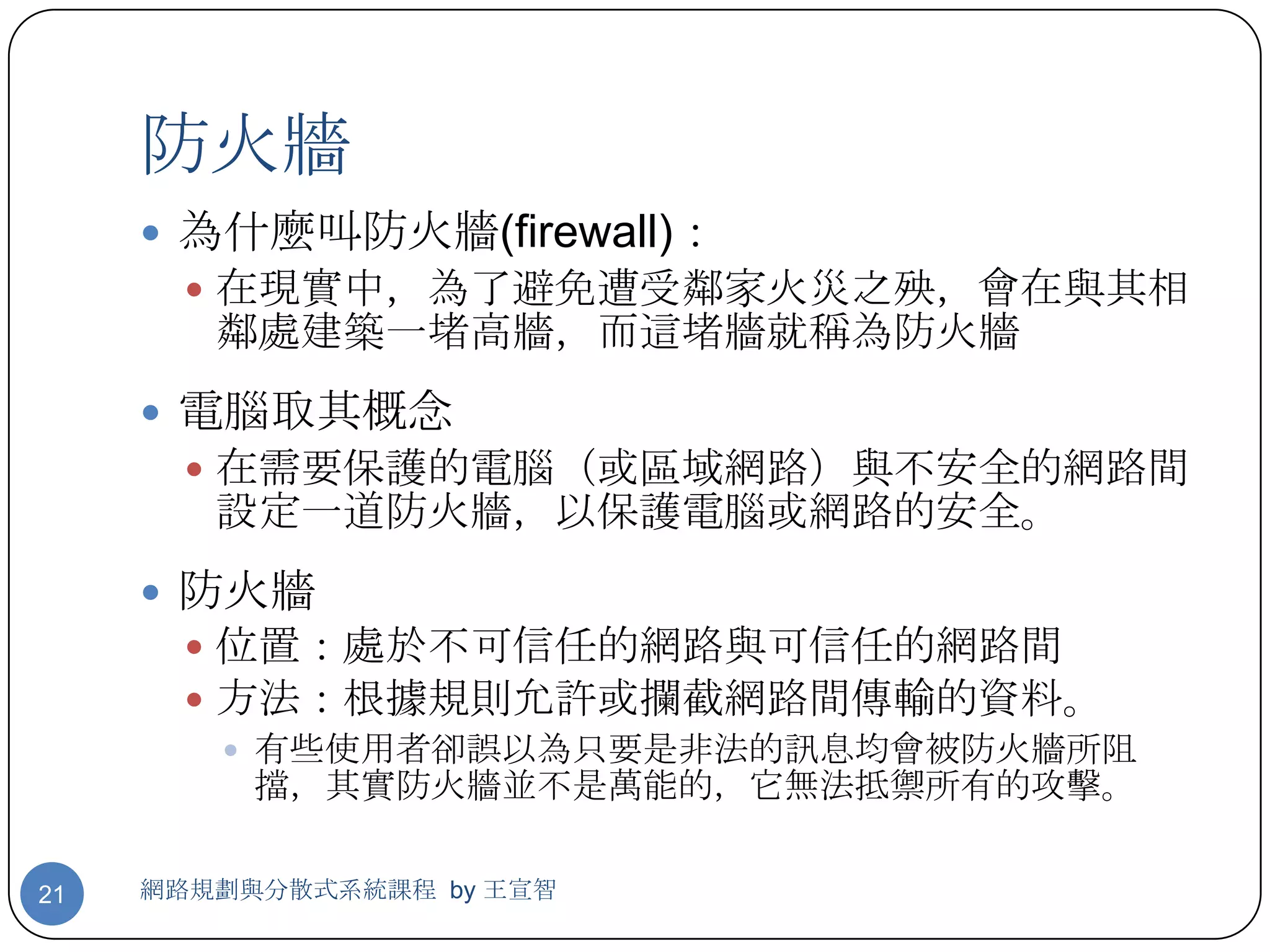 防火牆
      為什麼叫防火牆(firewall)：
        在現實中，為了避免遭受鄰家火災之殃，會在與其相
        鄰處建築一堵高牆，而這堵牆就稱為防火牆
      電腦取其概念
        在需要保護的電腦（或區域網路）與不安全的網路間
        設定一道防火牆，以保護電腦或網路的安全。
      防火牆
        位置：處於不可信任的網路與可信任的網路間
        方法：根據規則允許或攔截網路間傳輸的資料。
          有些使用者卻誤以為只要是非法的訊息均會被防火牆所阻
           擋，其實防火牆並不是萬能的，它無法抵禦所有的攻擊。

21   網路規劃與分散式系統課程 by 王宣智
 