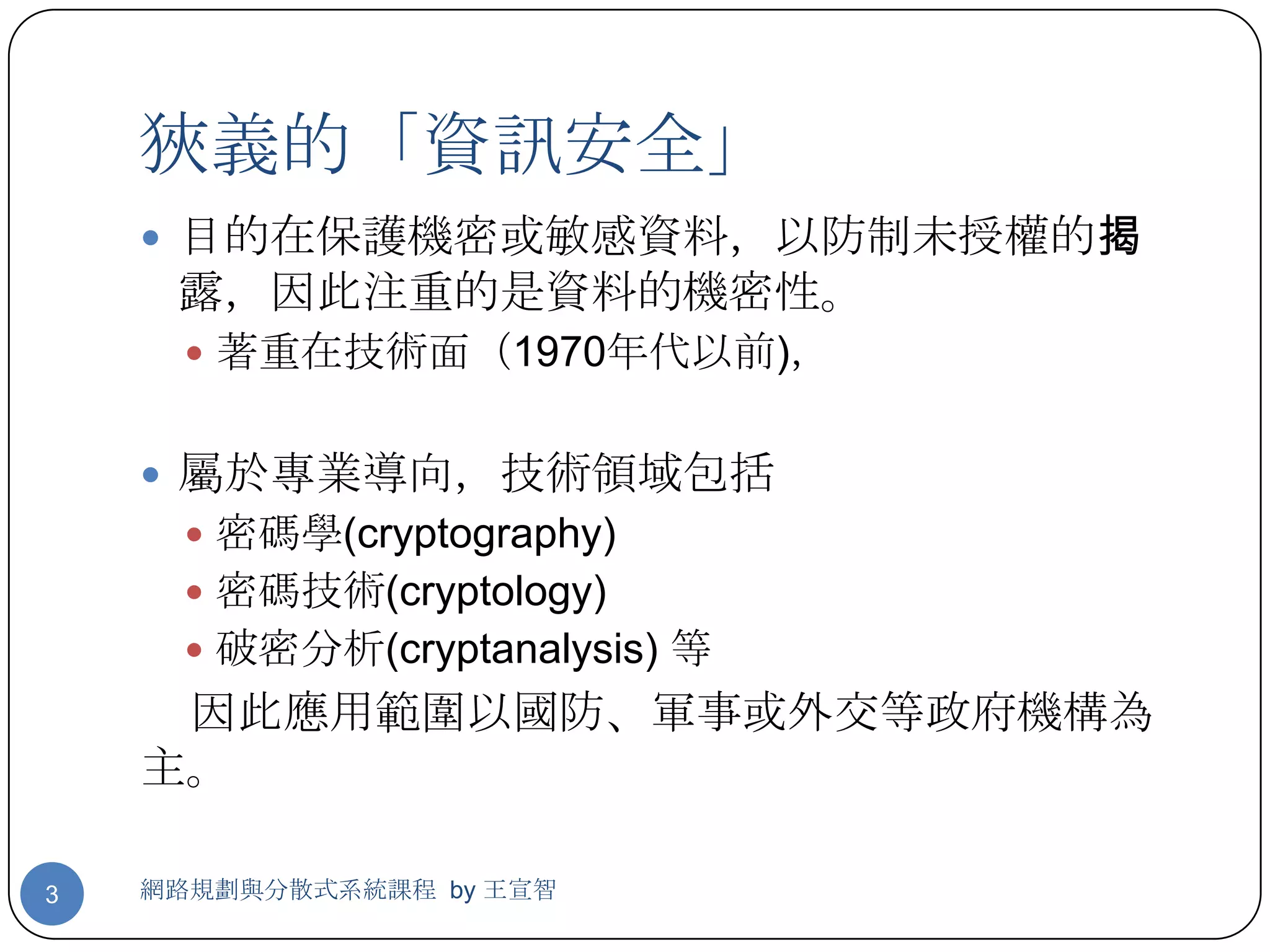 狹義的「資訊安全」
     目的在保護機密或敏感資料，以防制未授權的揭
     露，因此注重的是資料的機密性。
       著重在技術面（1970年代以前)，


     屬於專業導向，技術領域包括
       密碼學(cryptography)
       密碼技術(cryptology)
       破密分析(cryptanalysis) 等
     因此應用範圍以國防、軍事或外交等政府機構為
    主。

3   網路規劃與分散式系統課程 by 王宣智
 