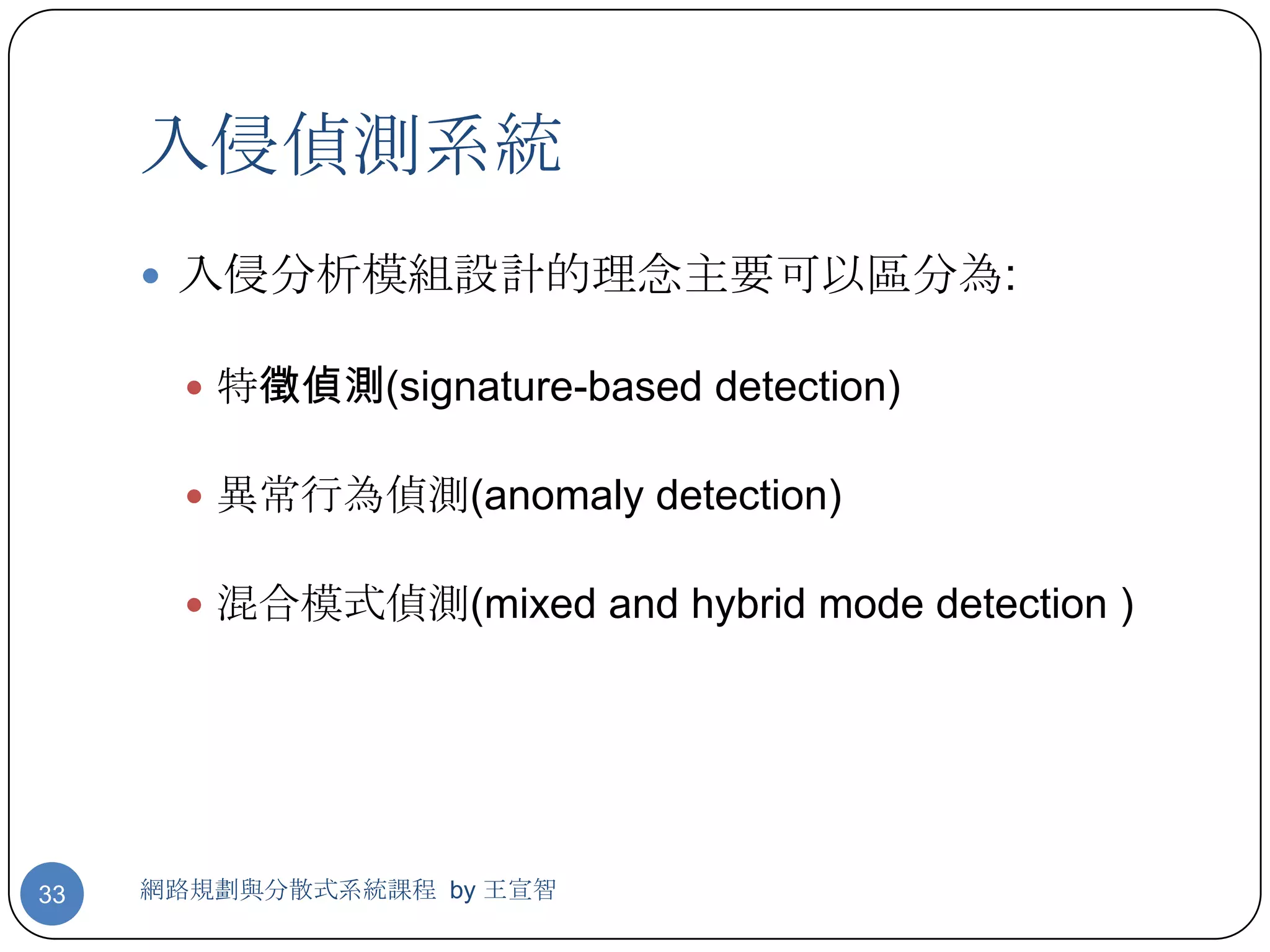 入侵偵測系統
      入侵分析模組設計的理念主要可以區分為:

        特徵偵測(signature-based detection)


        異常行為偵測(anomaly detection)


        混合模式偵測(mixed and hybrid mode detection )




33   網路規劃與分散式系統課程 by 王宣智
 