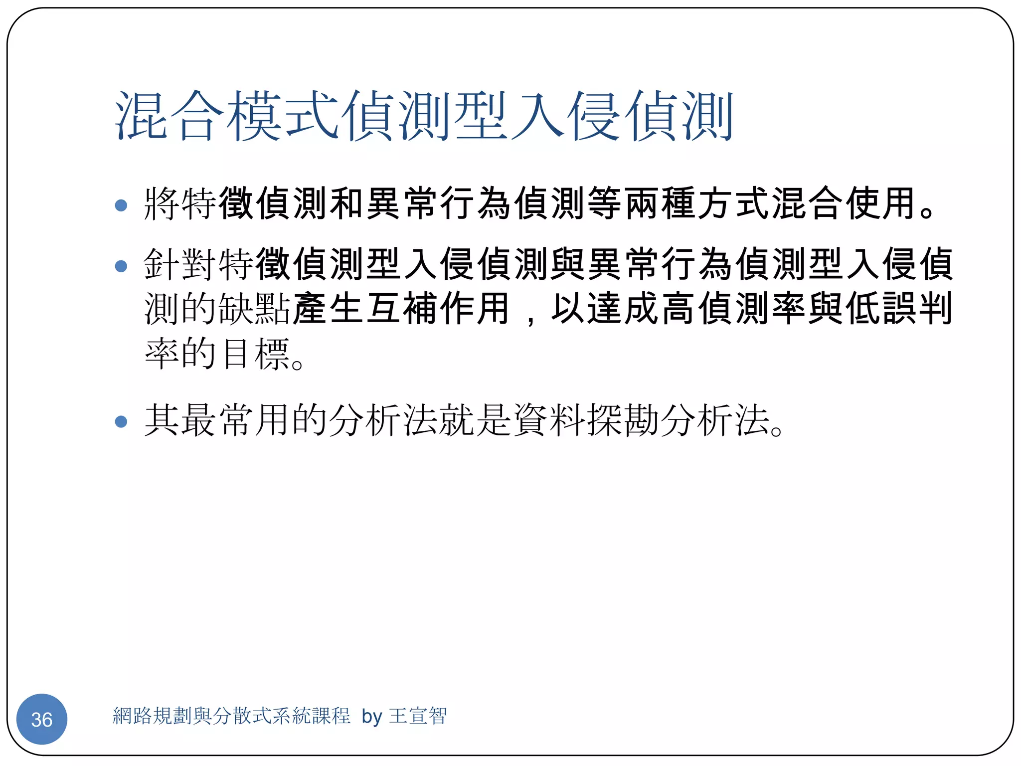 混合模式偵測型入侵偵測
      將特徵偵測和異常行為偵測等兩種方式混合使用。
      針對特徵偵測型入侵偵測與異常行為偵測型入侵偵
      測的缺點產生互補作用，以達成高偵測率與低誤判
      率的目標。
      其最常用的分析法就是資料探勘分析法。




36   網路規劃與分散式系統課程 by 王宣智
 