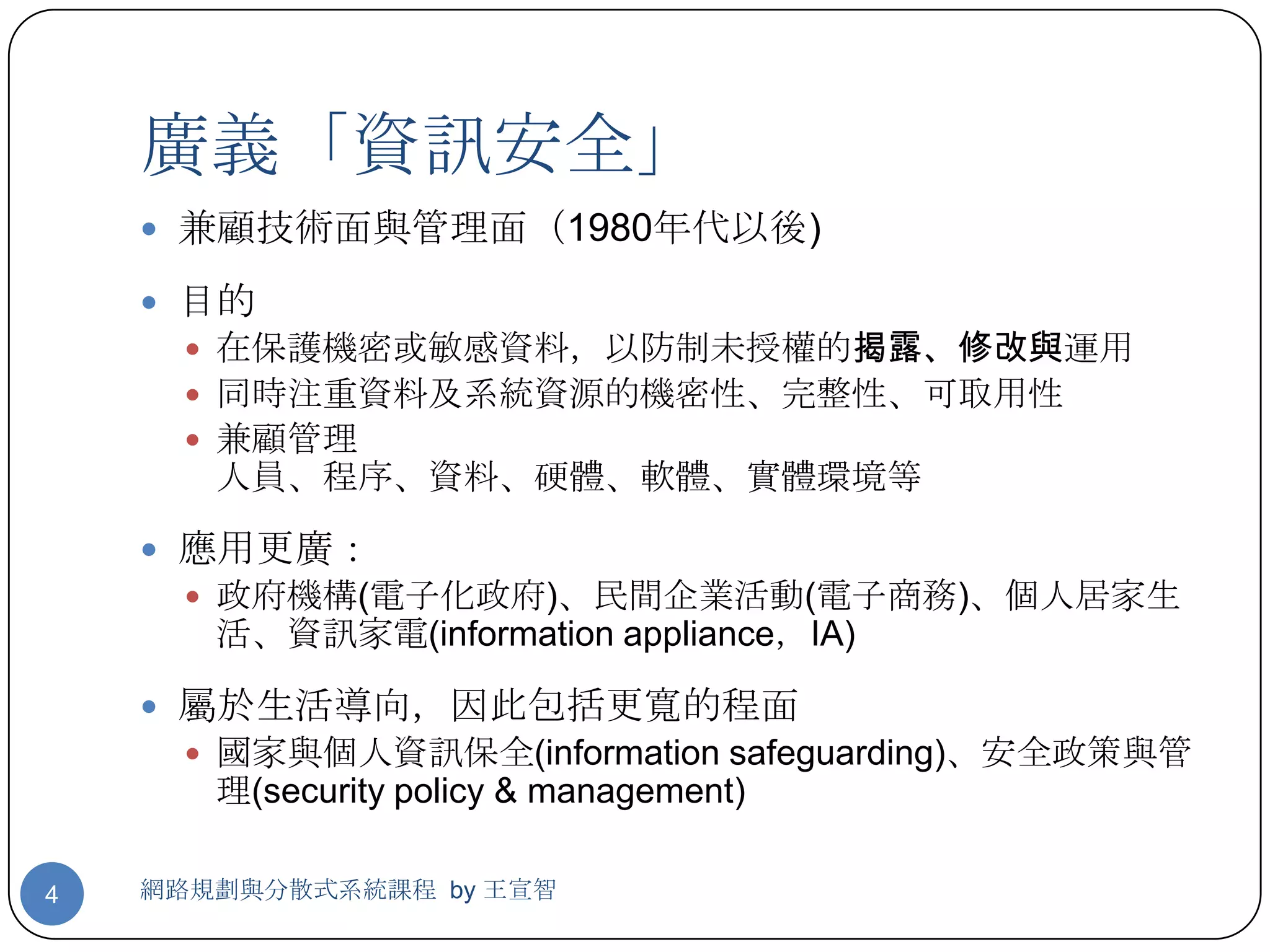 廣義「資訊安全」
     兼顧技術面與管理面（1980年代以後)

     目的
       在保護機密或敏感資料，以防制未授權的揭露、修改與運用
       同時注重資料及系統資源的機密性、完整性、可取用性
       兼顧管理
       人員、程序、資料、硬體、軟體、實體環境等

     應用更廣：
       政府機構(電子化政府)、民間企業活動(電子商務)、個人居家生
       活、資訊家電(information appliance，IA)

     屬於生活導向，因此包括更寬的程面
       國家與個人資訊保全(information safeguarding)、安全政策與管
       理(security policy & management)

4   網路規劃與分散式系統課程 by 王宣智
 