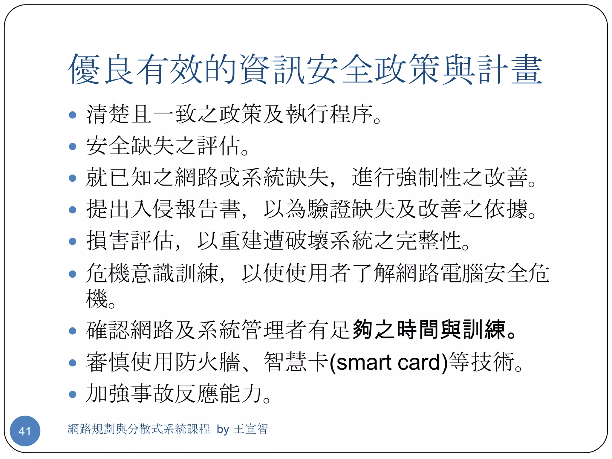 優良有效的資訊安全政策與計畫
      清楚且一致之政策及執行程序。
      安全缺失之評估。
      就已知之網路或系統缺失，進行強制性之改善。
      提出入侵報告書，以為驗證缺失及改善之依據。
      損害評估，以重建遭破壞系統之完整性。
      危機意識訓練，以使使用者了解網路電腦安全危
       機。
      確認網路及系統管理者有足夠之時間與訓練。
      審慎使用防火牆、智慧卡(smart card)等技術。
      加強事故反應能力。
41   網路規劃與分散式系統課程 by 王宣智
 