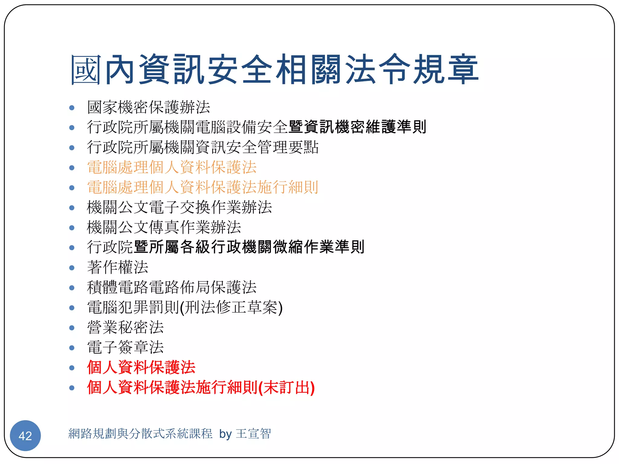 國內資訊安全相關法令規章
      國家機密保護辦法
      行政院所屬機關電腦設備安全暨資訊機密維護準則
      行政院所屬機關資訊安全管理要點
      電腦處理個人資料保護法
      電腦處理個人資料保護法施行細則
      機關公文電子交換作業辦法
      機關公文傳真作業辦法
      行政院暨所屬各級行政機關微縮作業準則
      著作權法
      積體電路電路佈局保護法
      電腦犯罪罰則(刑法修正草案)
      營業秘密法
      電子簽章法
      個人資料保護法
      個人資料保護法施行細則(末訂出)


42   網路規劃與分散式系統課程 by 王宣智
 