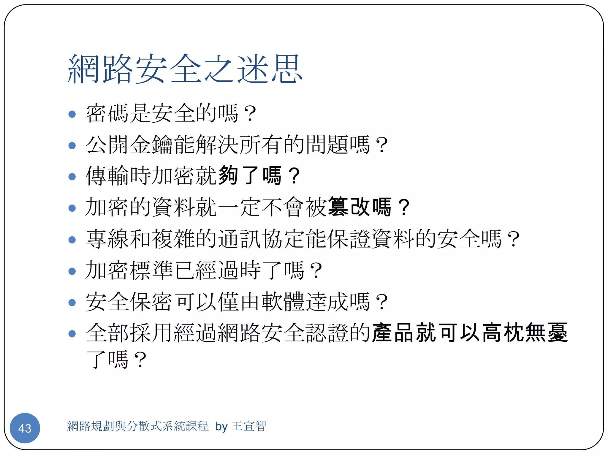 網路安全之迷思
      密碼是安全的嗎？
      公開金鑰能解決所有的問題嗎？
      傳輸時加密就夠了嗎？
      加密的資料就一定不會被篡改嗎？
      專線和複雜的通訊協定能保證資料的安全嗎？
      加密標準已經過時了嗎？
      安全保密可以僅由軟體達成嗎？
      全部採用經過網路安全認證的產品就可以高枕無憂
      了嗎？

43   網路規劃與分散式系統課程 by 王宣智
 