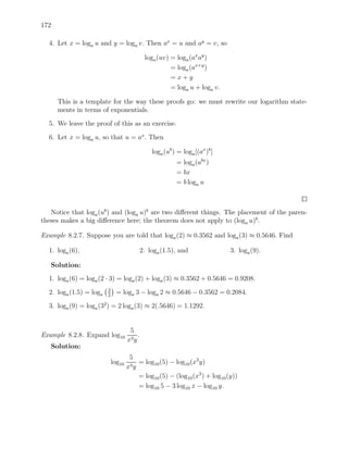 172

  4. Let x = loga u and y = loga v. Then ax = u and ay = v, so

                                               loga (uv) = loga (ax ay )
                                                         = loga (ax+y )
                                                         =x+y
                                                         = loga u + loga v.

      This is a template for the way these proofs go: we must rewrite our logarithm state-
      ments in terms of exponentials.

  5. We leave the proof of this as an exercise.

  6. Let x = loga u, so that u = ax . Then

                                                  loga (ub ) = loga [(ax )b ]
                                                            = loga (abx )
                                                            = bx
                                                            = b loga u



   Notice that loga (ub ) and (loga u)b are two diﬀerent things. The placement of the paren-
theses makes a big diﬀerence here; the theorem does not apply to (loga u)b.

Example 8.2.7. Suppose you are told that loga (2) ≈ 0.3562 and loga (3) ≈ 0.5646. Find

  1. loga (6),                                2. loga (1.5), and                3. loga (9).

   Solution:
  1. loga (6) = loga (2 · 3) = loga (2) + loga (3) ≈ 0.3562 + 0.5646 = 0.9208.
                         3
  2. loga (1.5) = loga   2
                               = loga 3 − loga 2 ≈ 0.5646 − 0.3562 = 0.2084.

  3. loga (9) = loga (32 ) = 2 loga (3) ≈ 2(.5646) = 1.1292.


                                      5
Example 8.2.8. Expand log10               .
                                     x3 y
   Solution:
                                      5
                             log10    3y
                                         = log10 (5) − log10 (x3 y)
                                     x
                                         = log10 (5) − (log10 (x3 ) + log10 (y))
                                         = log10 5 − 3 log10 x − log10 y.
 