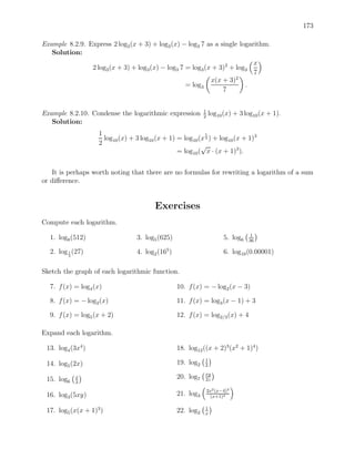 173

Example 8.2.9. Express 2 log3 (x + 3) + log3 (x) − log3 7 as a single logarithm.
   Solution:
                                                                           x
                2 log3 (x + 3) + log3 (x) − log3 7 = log3 (x + 3)2 + log3
                                                                           7
                                                            x(x + 3)2
                                                   = log3               .
                                                                7


                                                              1
Example 8.2.10. Condense the logarithmic expression           2
                                                                  log10 (x) + 3 log10 (x + 1).
   Solution:
                    1                                        1
                      log10 (x) + 3 log10 (x + 1) = log10 (x 2 ) + log10 (x + 1)3
                    2                                      √
                                                  = log10 ( x · (x + 1)3 ).


   It is perhaps worth noting that there are no formulas for rewriting a logarithm of a sum
or diﬀerence.


                                         Exercises
Compute each logarithm.
                                                                                    1
  1. log8 (512)                   3. log5 (625)                          5. log6   36

  2. log 1 (27)
         3
                                  4. log2 (165 )                         6. log10 (0.00001)

Sketch the graph of each logarithmic function.

  7. f (x) = log4 (x)                              10. f (x) = − log2 (x − 3)

  8. f (x) = − log2 (x)                            11. f (x) = log3 (x − 1) + 3

  9. f (x) = log5 (x + 2)                          12. f (x) = log2/3 (x) + 4

Expand each logarithm.

 13. log4 (3x4 )                                   18. log12 ((x + 2)3 (x2 + 1)4 )
                                                              1
 14. log5 (2x)                                     19. log2   2
                                                              xy
 15. log6    x                                     20. log7   2z
             3
                                                                  2x2 (x−4)3
 16. log3 (5xy)                                    21. log3         (x+1)4

                                                              1
 17. log5 (x(x + 1)3 )                             22. log2   x
 