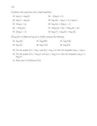 174

Condense each expression into a single logarithm.

 23. log3 (x) + log3 (2)                          28. − 2 log7 (x + 5)
                                                        3

 24. log5 (z) − log5 (y)                          29. log2 (3x) − log2 (x + 3) + log2 (x)

 25. 3 log2 (x + y)                               30. log5 (4x) + 3 log5 (x − 1)

 26. −4 log3 (2x)                                 31. 2 log10 (3x + 2y) − 2 log10 (6x + 4y)
       3                                                                              2
 27.   2
           log7 (x − 5)                           32. log6 (x2 ) − log6 (2x) + log6   x


If loga (10) ≈ 2.3026 and loga (8) ≈ 2.0794, estimate the following:

 33. loga (80)                  35. loga (640)                    37. loga (512)
                4
 34. loga       5
                                36. loga (1.25)                   38. loga (6.4)

 39. Use the graphs f (x) = log3 x and g(x) = log4 x to solve the inequality log3 x < log4 x.

 40. Use the graphs f (x) = log 1 (x) and g(x) = log 1 (x) to solve the inequality log 1 (x) ≤
                                3                    4                                 4
     log 1 (x).
            3


 41. Prove part 5 of Theorem 8.2.6.
 