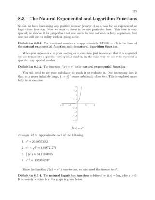 175

8.3         The Natural Exponential and Logarithm Functions
So far, we have been using any positive number (except 1) as a base for an exponential or
logarithmic function. Now we want to focus in on one particular base. This base is very
special; we choose it for properties that one needs to take calculus to fully appreciate, but
one can still see its utility without going so far.

Deﬁnition 8.3.1. The irrational number e is approximately 2.71828 . . . . It is the base of
the natural exponential function and the natural logarithm function.

   When you encounter e in your reading or in exercises, just remember that it is a symbol
we use to indicate a speciﬁc, very special number, in the same way we use π to represent a
speciﬁc, very special number.

Deﬁnition 8.3.2. The function f (x) = ex is the natural exponential function.

    You will need to use your calculator to graph it or evaluate it. One interesting fact is
                                     1 x
that as x grows inﬁnitely large, 1 + x comes arbitrarily close to e. This is explored more
fully in an exercise.

                                              10
                                             7.5
                                               5
                                             2.5

                                 -10   -5              5   10
                                            -2.5
                                             -5
                                            -7.5
                                            -10


                                          f (x) = ex

Example 8.3.3. Approximate each of the following.

  1. e3 ≈ 20.08553692
       1  √
  2. e 2 = e ≈ 1.648721271
       3
  3.   2
           (eπ ) ≈ 34.71103895

  4. e−2 ≈ .1353352832

   Since the function f (x) = ex is one-to-one, we also need the inverse to ex .

Deﬁnition 8.3.4. The natural logarithm function is deﬁned by f (x) = loge x for x > 0.
It is usually written ln x. Its graph is given below.
 