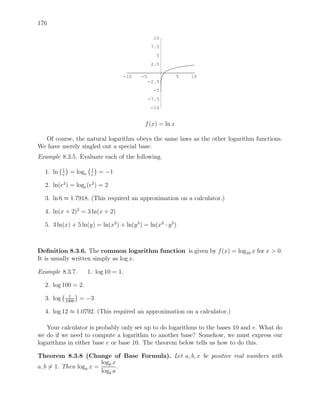 176

                                                    10
                                                   7.5
                                                     5
                                                   2.5

                                       -10   -5              5   10
                                                  -2.5
                                                   -5
                                                  -7.5
                                                  -10


                                              f (x) = ln x

  Of course, the natural logarithm obeys the same laws as the other logarithm functions.
We have merely singled out a special base.
Example 8.3.5. Evaluate each of the following.

           1               1
  1. ln    e
                 = loge    e
                               = −1

  2. ln(e2 ) = loge (e2 ) = 2

  3. ln 6 ≈ 1.7918. (This required an approximation on a calculator.)

  4. ln(x + 2)3 = 3 ln(x + 2)

  5. 3 ln(x) + 5 ln(y) = ln(x3 ) + ln(y 5 ) = ln(x3 · y 5 )



Deﬁnition 8.3.6. The common logarithm function is given by f (x) = log10 x for x > 0.
It is usually written simply as log x.

Example 8.3.7.            1. log 10 = 1.

  2. log 100 = 2.
                 1
  3. log       1000
                      = −3

  4. log 12 ≈ 1.0792. (This required an approximation on a calculator.)

   Your calculator is probably only set up to do logarithms to the bases 10 and e. What do
we do if we need to compute a logarithm to another base? Somehow, we must express our
logarithms in either base e or base 10. The theorem below tells us how to do this.

Theorem 8.3.8 (Change of Base Formula). Let a, b, x be positive real numbers with
                        logb x
a, b = 1. Then loga x =        .
                        logb a
 