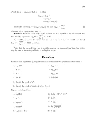 177

Proof. Let y = loga x, so that ay = x. Then

                                  logb x = logb ay
                                         = y logb a
                                         = (loga x)(logb a).

                                                                     logb x
   Therefore, since logb x = (loga x)(logb a), we have loga x =             .
                                                                     logb a
Example 8.3.9. Approximate log5 12.
    Solution: We have a = 5 and x = 12. We will use b = 10; that is, we will convert this
                                   log 12
to a base 10 logarithm: log5 12 =         ≈ 1.5440.
                                    log 5
    We could have chosen to convert this to base e, in which case we would have found
          ln 12
log5 12 =       ≈ 1.5440, as before.
           ln 5

  Note that the natural logarithm is not the same as the common logarithm, but either
may be used in the change of base formula given above.


                                       Exercises
Evaluate each logarithm. (Use your calculator as necessary to approximate the values.)

  1. log 1000                                   5. log8 14

  2. ln e−3                                     6. log13 169

  3. ln 13                                      7. log1/3 42

  4. log 103                                    8. ln(ln 31)

  9. Sketch the graph of e3x .

 10. Sketch the graph of f (x) = 2 ln(x + 3) − 1.

Expand each logarithm.

 11. log(2x)                                  16. ln((x + 5)2 (x2 + 1)3 )
                                                        1
 12. ln   x                                   17. ln    e
          3
                                                        ex
 13. log(5x2 y)                               18. ln    2x

                                                            2x2 (x−4)3
 14. ln(12x4 )                                19. log        (x+1)4

                                                        1
 15. log(x(x + 1)3 )                          20. ln    x
 