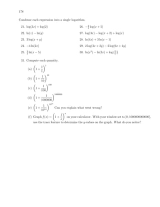 178

Condense each expression into a single logarithm.

 21. log(3x) + log(2)                                      26. − 2 log(x + 5)
                                                                 3

 22. ln(z) − ln(y)                                         27. log(3x) − log(x + 2) + log(x)

 23. 3 log(x + y)                                          28. ln(4x) + 3 ln(x − 1)

 24. −4 ln(2x)                                             29. 2 log(3x + 2y) − 2 log(6x + 4y)
       3                                                                                3
 25.   2
           ln(x − 5)                                       30. ln(x3 ) − ln(3x) + log   x


 31. Compute each quantity.
                           1
                       1
       (a)        1+
                       1
                               10
                     1
       (b)        1+
                     10
                                100
                      1
           (c)    1+
                     100
                                           1000000
                        1
       (d)        1+
                     1000000
                                    1014
                      1
           (e)    1 + 14                   Can you explain what went wrong?
                     10
                                                     x
                                       1
           (f) Graph f (x) =               1+
                                            on your calculator. With your window set to [0, 1000000000000],
                                      x
                 use the trace feature to determine the y-values on the graph. What do you notice?
 