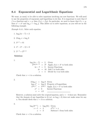 179

8.4      Exponential and Logarithmic Equations
We want, as usual, to be able to solve equations involving our new functions. We will need
to use the properties of exponents and logarithms to do this. It is important to note that if
f is a function and x = y, then f (x) = f (y). In particular, we need to know that if x = y,
then ax = ay and loga x = loga y. This allows us to solve equations, as you will see in the
following example.
Example 8.4.1. Solve each equation.

  1. log3 (4x − 7) = 2

  2. 2 log5 x = log5 9

  3. 3x+1 = 81

  4. 4x − 2x − 12 = 0

  5. 5x−2 = 33x+2

   Solution:

  1.
                         log3 (4x − 7)     =    2    Given
                            3log3 (4x−7)   =    32   Apply f (x) = 3x to both sides
                                4x − 7     =    9    Inverse Functions
                                     4x    =    16   Add 7 to both sides
                                      x    =    4    Divide by 4 on both sides
       Check that x = 4 is a solution.

  2.
                          2 log5 x     =   log5 9    Given
                           log5 x2     =   log5 9    Property of Logarithms
                                   2
                           5log5 x     =   5log5 9   Apply f (x) = 5x to both sides
                                x2     =   9         Inverse Functions
                                  x    =   ±3
       However, a solution must solve the original equation, and x = −3 does not. Remember
       that the domain of any logarithm is (0, ∞), so loga (−3) does not make sense for any
       a. You should check that x = 3 is a solution.

  3.
                         log3 (3x+1 ) = log3 (81) Given
                               x+1 = 4            aloga x = x
                                   x = 3          Subtract 1 from both sides
       Check that x = 3 is a solution.
 