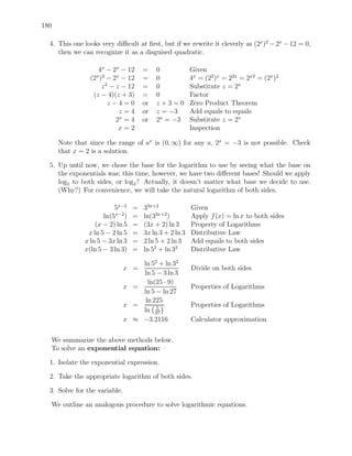 180

  4. This one looks very diﬃcult at ﬁrst, but if we rewrite it cleverly as (2x )2 − 2x − 12 = 0,
     then we can recognize it as a disguised quadratic.

                   4x − 2x − 12      =    0             Given
                (2 ) − 2x − 12
                  x 2
                                     =    0             4x = (22 )x = 22x = 2x2 = (2x )2
                    z 2 − z − 12     =    0             Substitute z = 2x
                 (z − 4)(z + 3)      =    0             Factor
                       z−4=0         or   z+3=0         Zero Product Theorem
                           z=4       or   z = −3        Add equals to equals
                          2x = 4     or   2x = −3       Substitute z = 2x
                           x=2                          Inspection

      Note that since the range of ax is (0, ∞) for any a, 2x = −3 is not possible. Check
      that x = 2 is a solution.

  5. Up until now, we chose the base for the logarithm to use by seeing what the base on
     the exponentials was; this time, however, we have two diﬀerent bases! Should we apply
     log5 to both sides, or log3 ? Actually, it doesn’t matter what base we decide to use.
     (Why?) For convenience, we will take the natural logarithm of both sides.

                         5x−2    =   33x+2              Given
                     ln(5x−2)    =   ln(33x+2 )         Apply f (x) = ln x to both sides
                  (x − 2) ln 5   =   (3x + 2) ln 3      Property of Logarithms
               x ln 5 − 2 ln 5   =   3x ln 3 + 2 ln 3   Distributive Law
              x ln 5 − 3x ln 3   =   2 ln 5 + 2 ln 3    Add equals to both sides
              x(ln 5 − 3 ln 3)   =   ln 52 + ln 32      Distributive Law

                                   ln 52 + ln 32
                               x =                      Divide on both sides
                                   ln 5 − 3 ln 3
                                     ln(25 · 9)
                               x =                      Properties of Logarithms
                                   ln 5 − ln 27
                                    ln 225
                               x =      5
                                                        Properties of Logarithms
                                   ln 27
                               x ≈ −3.2116              Calculator approximation


  We summarize the above methods below.
  To solve an exponential equation:

  1. Isolate the exponential expression.

  2. Take the appropriate logarithm of both sides.

  3. Solve for the variable.

  We outline an analogous procedure to solve logarithmic equations.
 