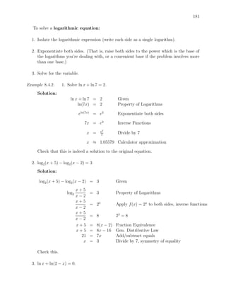 181

   To solve a logarithmic equation:

  1. Isolate the logarithmic expression (write each side as a single logarithm).

  2. Exponentiate both sides. (That is, raise both sides to the power which is the base of
     the logarithms you’re dealing with, or a convenient base if the problem involves more
     than one base.)

  3. Solve for the variable.

Example 8.4.2.     1. Solve ln x + ln 7 = 2.
     Solution:
                       ln x + ln 7 = 2               Given
                           ln(7x) = 2                Property of Logarithms

                             eln(7x) = e2           Exponentiate both sides

                               7x = e2              Inverse Functions
                                          e2
                                   x =    7
                                                    Divide by 7

                                   x ≈ 1.05579 Calculator approximation

     Check that this is indeed a solution to the original equation.

  2. log2 (x + 5) − log2 (x − 2) = 3
     Solution:

      log2 (x + 5) − log2 (x − 2) = 3               Given
                            x+5
                     log2           = 3             Property of Logarithms
                            x−2
                            x+5
                                    = 23            Apply f (x) = 2x to both sides, inverse functions
                            x−2
                            x+5
                                    = 8             23 = 8
                            x−2
                            x+5     =    8(x − 2)   Fraction Equivalence
                            x+5     =    8x − 16    Gen. Distributive Law
                              21    =    7x         Add/subtract equals
                               x    =    3          Divide by 7, symmetry of equality

     Check this.

  3. ln x + ln(2 − x) = 0.
 
