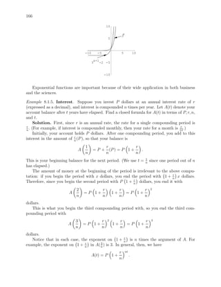 166

                                                   10

                                                              x
                                                             3
                                                    5



                                 -10      -5                 5             10

                                        x+1
                                       3    -2 -5


                                               -10



   Exponential functions are important because of their wide application in both business
and the sciences.

Example 8.1.5. Interest. Suppose you invest P dollars at an annual interest rate of r
(expressed as a decimal), and interest is compounded n times per year. Let A(t) denote your
account balance after t years have elapsed. Find a closed formula for A(t) in terms of P, r, n,
and t.
      Solution. First, since r is an annual rate, the rate for a single compounding period is
 r                                                                                   r
n
   . (For example, if interest is compounded monthly, then your rate for a month is 12 .)
      Initially, your account holds P dollars. After one compounding period, you add to this
                              r
interest in the amount of n (P ), so that your balance is
                                 1                 r              r
                             A         =P +          (P ) = P 1 +   .
                                 n                 n              n
                                                                1
This is your beginning balance for the next period. (We use t = n since one period out of n
has elapsed.)
    The amount of money at the beginning of the period is irrelevant to the above compu-
                                                                               r
tation: if you begin the period with x dollars, you end the period with 1 + n x dollars.
                                                         r
Therefore, since you begin the second period with P 1 + n dollars, you end it with
                            2                  r             r       r          2
                        A        =P 1+                  1+     =P 1+
                            n                  n             n       n
dollars.
    This is what you begin the third compounding period with, so you end the third com-
pounding period with
                            3                  r   2         r       r          3
                       A         =P 1+                  1+     =P 1+
                            n                  n             n       n
dollars.
                                                    r
    Notice that in each case, the exponent on 1 + n is n times the argument of A. For
                                r      3
example, the exponent on 1 + n in A( n ) is 3. In general, then, we have
                                                             r    nt
                                       A(t) = P 1 +                    .
                                                             n
 