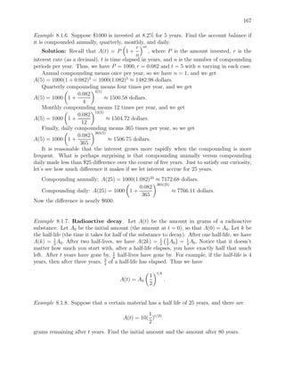 167

Example 8.1.6. Suppose $1000 is invested at 8.2% for 5 years. Find the account balance if
it is compounded annually, quarterly, monthly, and daily.
                                              r nt
     Solution: Recall that A(t) = P 1 +            , where P is the amount invested, r is the
                                              n
interest rate (as a decimal), t is time elapsed in years, and n is the number of compounding
periods per year. Thus, we have P = 1000, r = 0.082 and t = 5 with n varying in each case.
     Annual compounding means once per year, so we have n = 1, and we get
A(5) = 1000(1 + 0.082)5 = 1000(1.082)5 ≈ 1482.98 dollars.
     Quarterly compounding means four times per year, and we get
                           4(5)
                     0.082
A(5) = 1000 1 +                 ≈ 1500.58 dollars.
                       4
     Monthly compounding means 12 times per year, and we get
                           12(5)
                     0.082
A(5) = 1000 1 +                  ≈ 1504.72 dollars.
                      12
     Finally, daily compounding means 365 times per year, so we get
                           365(5)
                     0.082
A(5) = 1000 1 +                   ≈ 1506.75 dollars.
                      365
     It is reasonable that the interest grows more rapidly when the compounding is more
frequent. What is perhaps surprising is that compounding annually versus compounding
daily made less than $25 diﬀerence over the course of ﬁve years. Just to satisfy our curiosity,
let’s see how much diﬀerence it makes if we let interest accrue for 25 years.
  Compounding annually: A(25) = 1000(1.082)25 ≈ 7172.68 dollars.
                                              365(25)
                                       0.082
  Compounding daily: A(25) = 1000 1 +                 ≈ 7766.11 dollars.
                                        365
Now the diﬀerence is nearly $600.


Example 8.1.7. Radioactive decay. Let A(t) be the amount in grams of a radioactive
substance. Let A0 be the initial amount (the amount at t = 0), so that A(0) = A0 . Let k be
the half-life (the time it takes for half of the substance to decay). After one half-life, we have
A(k) = 1 A0 . After two half-lives, we have A(2k) = 2 1 A0 = 4 A0 . Notice that it doesn’t
         2
                                                          1
                                                             2
                                                                     1

matter how much you start with, after a half-life elapses, you have exactly half that much
                                     t
left. After t years have gone by, k half-lives have gone by. For example, if the half-life is 4
years, then after three years, 3 of a half-life has elapsed. Thus we have
                                 4

                                                        t/k
                                                    1
                                      A(t) = A0               .
                                                    2


Example 8.1.8. Suppose that a certain material has a half life of 25 years, and there are
                                                  1
                                        A(t) = 10( )t/25
                                                  2
grams remaining after t years. Find the initial amount and the amount after 80 years.
 