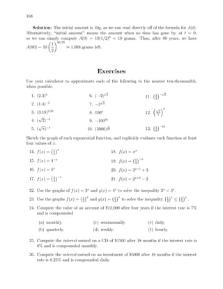 168

   Solution: The initial amount is 10g, as we can read directly oﬀ of the formula for A(t).
Alternatively, “initial amount” means the amount when no time has gone by, at t = 0,
so we can simply compute A(0) = 10(1/2)0 = 10 grams. Thus, after 80 years, we have
                 80/25
              1
A(80) = 10             ≈ 1.088 grams left.
              2




                                        Exercises
Use your calculator to approximate each of the following to the nearest ten-thousandth,
when possible.
                                                √                                      √
  1. (2.3)5                         6. (−3)      2                                  2 − 2
                                                                              11.   3
                                            √
  2. (1.4)−2                                    2
                                    7. −3
                                                                                    √     7
  3. (3.18)2.35                     8. 100π                                   12.   5
                                                                                     2

      √
  4. ( 2)−3                         9. −1003π
      √                                              3                              1 −10
  5. ( π)−4                      10. (5000) 25                                13.   9

Sketch the graph of each exponential function, and explicitly evaluate each function at least
four values of x.
                  1 x
 14. f (x) =      3
                                                         18. f (x) = π x

 15. f (x) = 4−x                                                       5 −x
                                                         19. f (x) =   4

 16. f (x) = 5x                                          20. f (x) = 3x−1 + 3
                  2 −x
 17. f (x) =      3
                                                         21. f (x) = 2x+4 − 2

 22. Use the graphs of f (x) = 3x and g(x) = 4x to solve the inequality 3x < 4x .
                              1 x                         1 x                                 1 x       1 x
 23. Use the graphs f (x) =   3
                                    and g(x) =            4
                                                                to solve the inequality       4
                                                                                                    ≤   3
                                                                                                              .
 24. Compute the value of an account of $12,000 after four years if the interest rate is 7%
     and is compounded

      (a) monthly.                    (c) semiannually.                        (e) daily.
      (b) quarterly.                 (d) weekly.                                (f) hourly.

 25. Compute the interest earned on a CD of $1500 after 18 months if the interest rate is
     8% and is compounded monthly.
 26. Compute the interest earned on an investment of $5000 after 18 months if the interest
     rate is 8.25% and is compounded daily.
 
