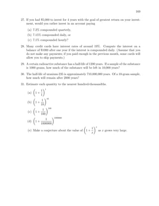 169

27. If you had $5,000 to invest for 4 years with the goal of greatest return on your invest-
    ment, would you rather invest in an account paying

     (a) 7.2% compounded quarterly,
     (b) 7.15% compounded daily, or
     (c) 7.1% compounded hourly?

28. Many credit cards have interest rates of around 19%. Compute the interest on a
    balance of $1000 after one year if the interest is compounded daily. (Assume that you
    do not make any payments; if you paid enough in the previous month, some cards will
    allow you to skip payments.)

29. A certain radioactive substance has a half-life of 1200 years. If a sample of the substance
    is 1000 grams, how much of the substance will be left in 10,000 years?

30. The half-life of uranium-235 is approximately 710,000,000 years. Of a 10-gram sample,
    how much will remain after 2000 years?

31. Estimate each quantity to the nearest hundred-thousandths.
                    1
                1
     (a)   1+
                1
                        10
              1
     (b)   1+
              10
                         100
               1
     (c)   1+
              100
                               1000000
                 1
     (d)   1+
              1000000
                                                           x
                                                      1
     (e) Make a conjecture about the value of      1+          as x grows very large.
                                                      x
 