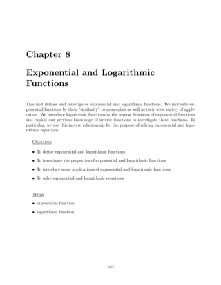 Chapter 8

Exponential and Logarithmic
Functions

This unit deﬁnes and investigates exponential and logarithmic functions. We motivate ex-
ponential functions by their “similarity” to monomials as well as their wide variety of appli-
cation. We introduce logarithmic functions as the inverse functions of exponential functions
and exploit our previous knowledge of inverse functions to investigate these functions. In
particular, we use this inverse relationship for the purpose of solving exponential and loga-
rithmic equations

   Objectives

   • To deﬁne exponential and logarithmic functions

   • To investigate the properties of exponential and logarithmic functions

   • To introduce some applications of exponential and logarithmic functions

   • To solve exponential and logarithmic equations


   Terms

   • exponential function

   • logarithmic function




                                             163
 