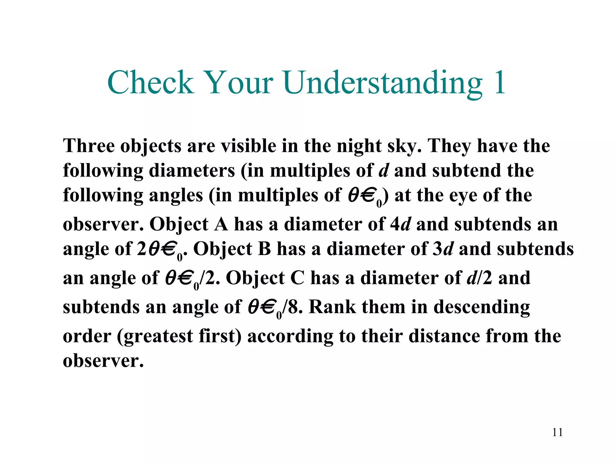 Check Your Understanding 1
Three objects are visible in the night sky. They have the
following diameters (in multiples of d and subtend the
following angles (in multiples of θ 0) at the eye of the
observer. Object A has a diameter of 4d and subtends an
angle of 2θ 0. Object B has a diameter of 3d and subtends
an angle of θ 0/2. Object C has a diameter of d/2 and
subtends an angle of θ 0/8. Rank them in descending
order (greatest first) according to their distance from the
observer.


                                                        11
 
