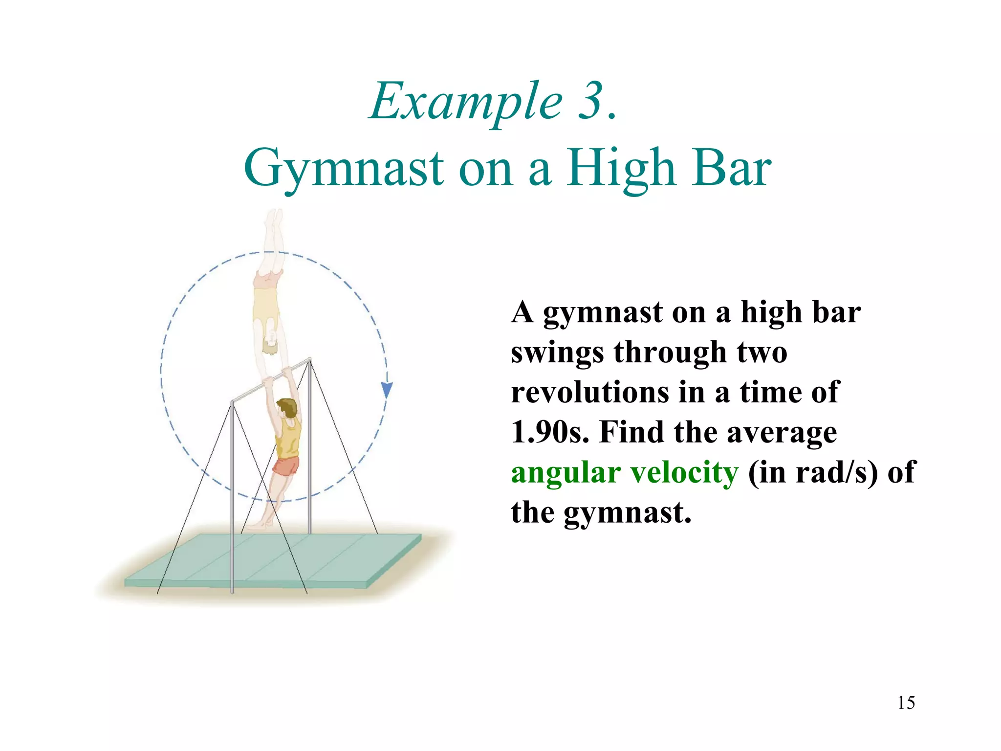 Example 3.
Gymnast on a High Bar

          A gymnast on a high bar
          swings through two
          revolutions in a time of
          1.90s. Find the average
          angular velocity (in rad/s) of
          the gymnast.




                                      15
 