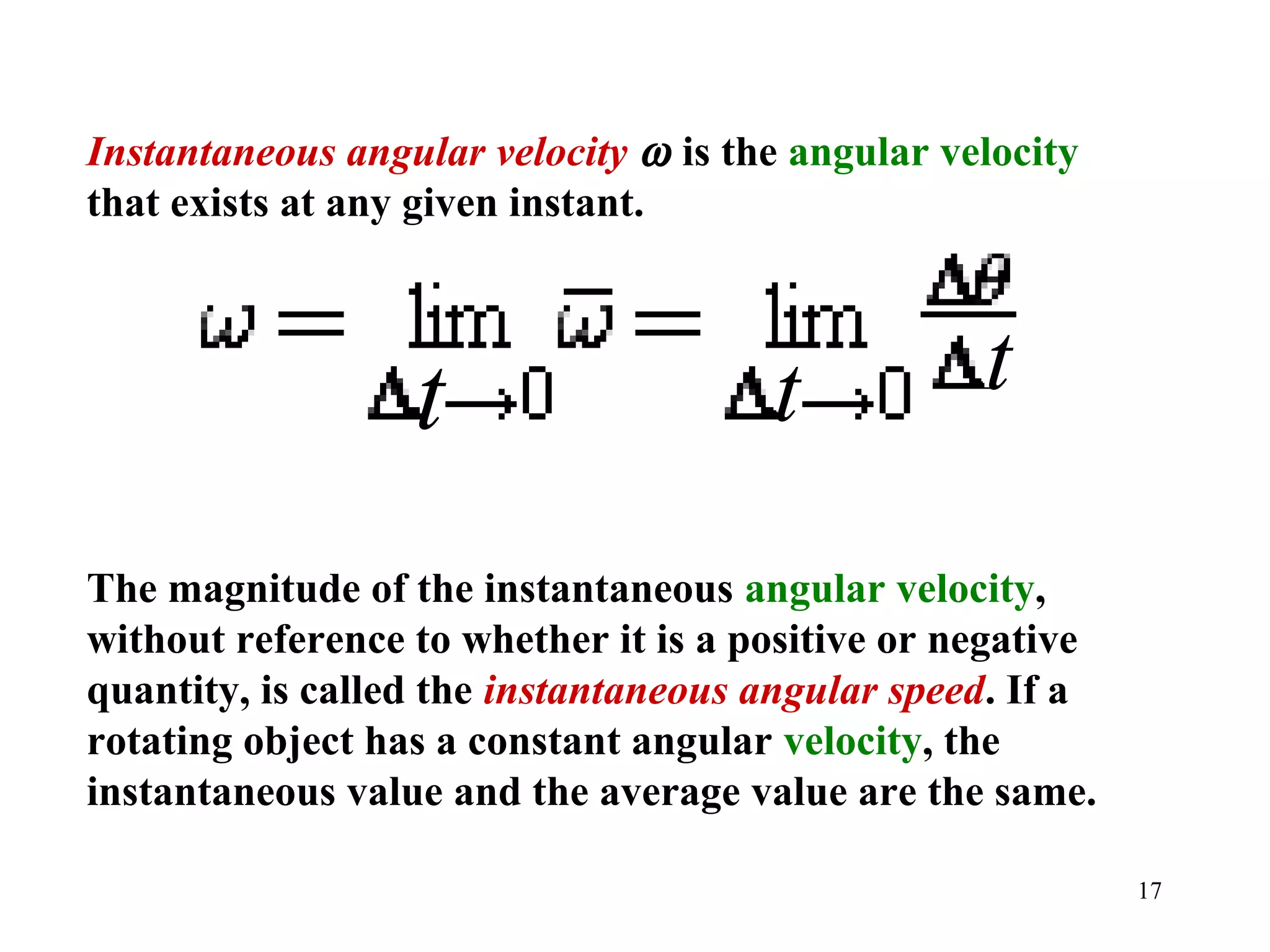 Instantaneous angular velocity ω is the angular velocity
that exists at any given instant.




                  t                   t           t

The magnitude of the instantaneous angular velocity,
without reference to whether it is a positive or negative
quantity, is called the instantaneous angular speed. If a
rotating object has a constant angular velocity, the
instantaneous value and the average value are the same.

                                                            17
 