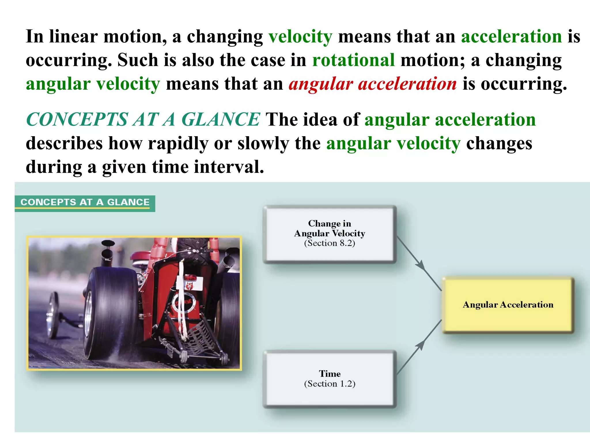 In linear motion, a changing velocity means that an acceleration is
occurring. Such is also the case in rotational motion; a changing
angular velocity means that an angular acceleration is occurring.
CONCEPTS AT A GLANCE The idea of angular acceleration
describes how rapidly or slowly the angular velocity changes
during a given time interval.




                                                            18
 