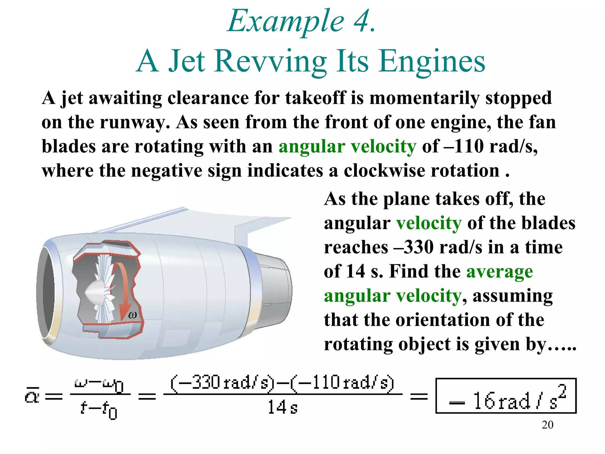Example 4.
           A Jet Revving Its Engines
A jet awaiting clearance for takeoff is momentarily stopped
on the runway. As seen from the front of one engine, the fan
blades are rotating with an angular velocity of –110 rad/s,
where the negative sign indicates a clockwise rotation .
                                 As the plane takes off, the
                                 angular velocity of the blades
                                 reaches –330 rad/s in a time
                                 of 14 s. Find the average
                                 angular velocity, assuming
                                 that the orientation of the
                                 rotating object is given by…..


                                                          20
 