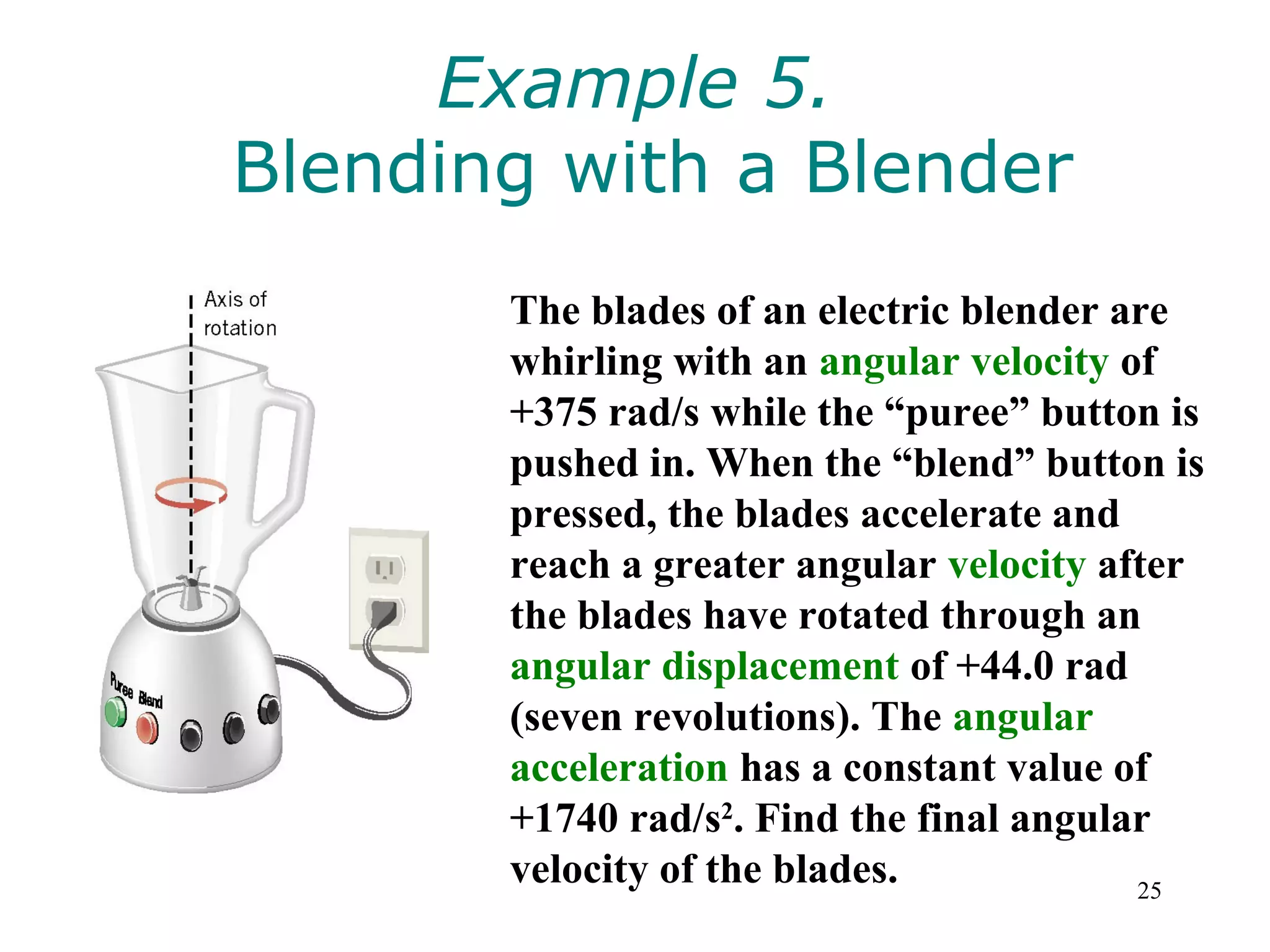 Example 5.
Blending with a Blender
       The blades of an electric blender are
       whirling with an angular velocity of
       +375 rad/s while the “puree” button is
       pushed in. When the “blend” button is
       pressed, the blades accelerate and
       reach a greater angular velocity after
       the blades have rotated through an
       angular displacement of +44.0 rad
       (seven revolutions). The angular
       acceleration has a constant value of
       +1740 rad/s2. Find the final angular
       velocity of the blades.            25
 