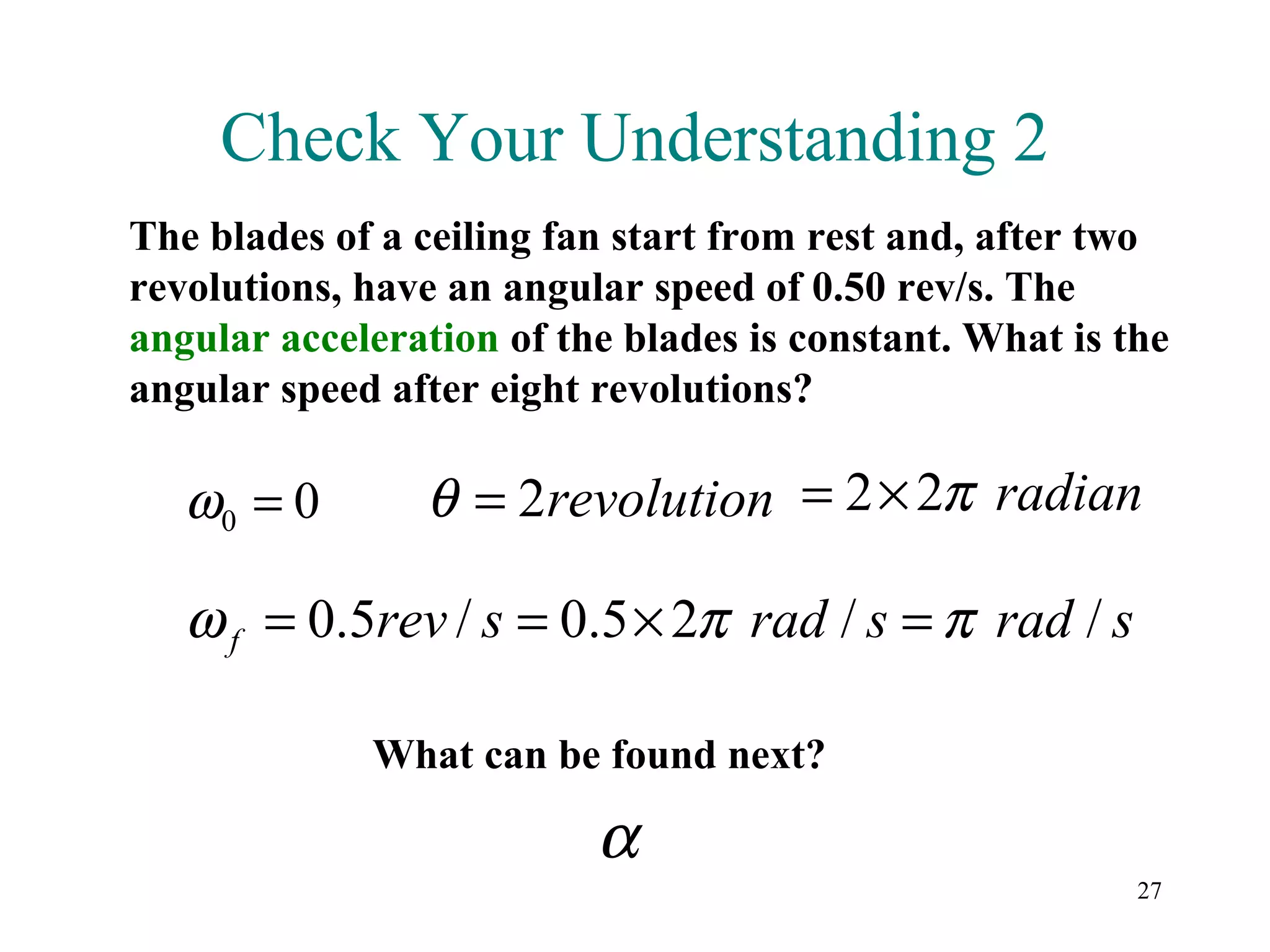 Check Your Understanding 2
The blades of a ceiling fan start from rest and, after two
revolutions, have an angular speed of 0.50 rev/s. The
angular acceleration of the blades is constant. What is the
angular speed after eight revolutions?

   ω0 = 0       θ = 2revolution = 2× 2π radian

   ω f = 0.5rev / s = 0.5 × 2π rad / s = π rad / s

             What can be found next?

                          α
                                                         27
 