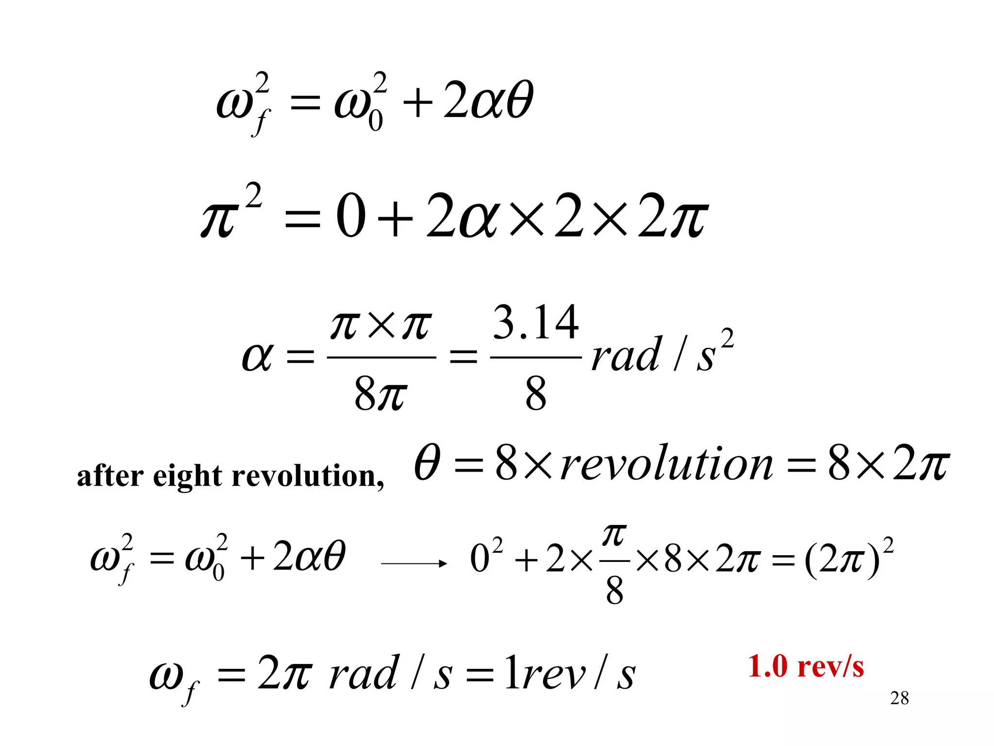 ω = ω + 2αθ
             2
             f
                  2
                  0


        π = 0 + 2α × 2 × 2π
             2


                   π × π 3.14
            α=            =      rad / s 2

                     8π       8
after eight revolution, θ = 8 × revolution = 8 × 2π
                              π
ω = ω + 2αθ
  2
  f
         2
         0             0 + 2 × × 8 × 2π = (2π ) 2
                         2

                              8

      ω f = 2π rad / s = 1rev / s      1.0 rev/s
                                                   28
 