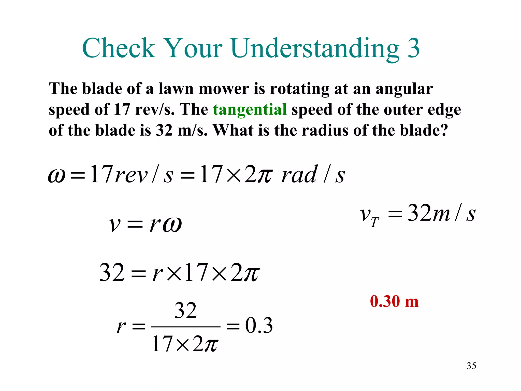 Check Your Understanding 3
The blade of a lawn mower is rotating at an angular
speed of 17 rev/s. The tangential speed of the outer edge
of the blade is 32 m/s. What is the radius of the blade?

ω = 17 rev / s = 17 × 2π rad / s
        v = rω                            vT = 32m / s

      32 = r × 17 × 2π
                                            0.30 m
              32
         r=         = 0.3
            17 × 2π
                                                            35
 