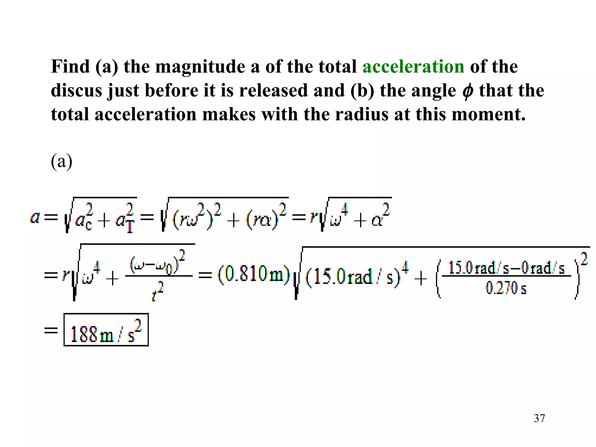 Find (a) the magnitude a of the total acceleration of the
discus just before it is released and (b) the angle φ that the
total acceleration makes with the radius at this moment.

(a)




                                                            37
 