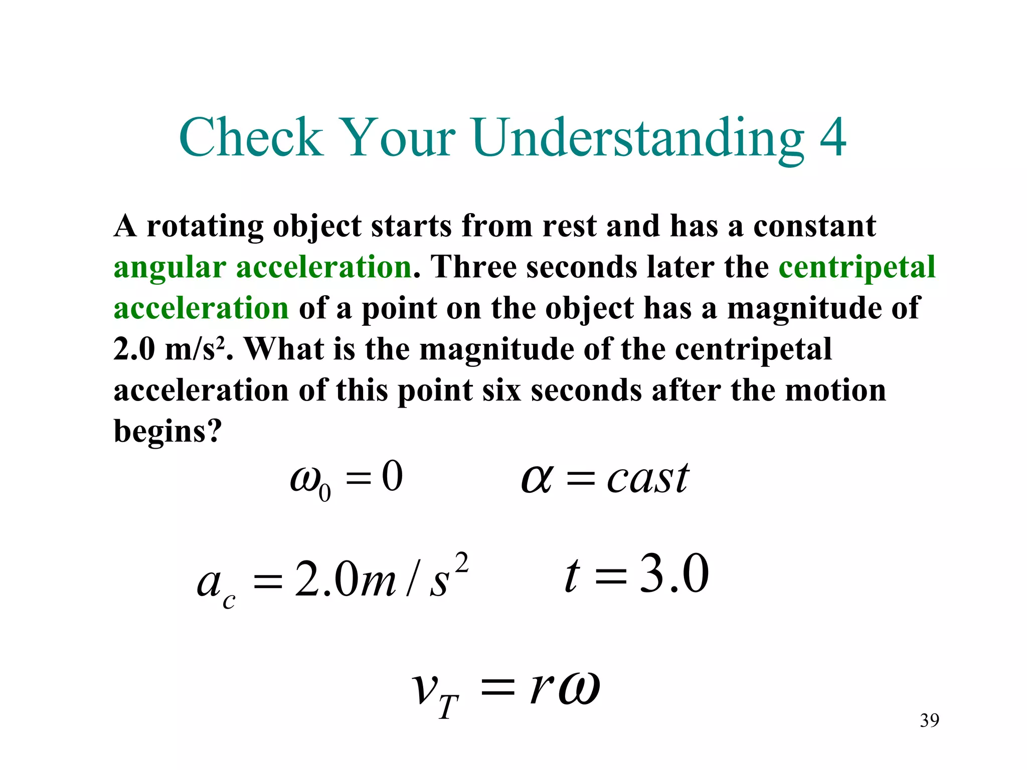 Check Your Understanding 4
A rotating object starts from rest and has a constant
angular acceleration. Three seconds later the centripetal
acceleration of a point on the object has a magnitude of
2.0 m/s2. What is the magnitude of the centripetal
acceleration of this point six seconds after the motion
begins?
            ω0 = 0          α = cast
     ac = 2.0m / s     2
                               t = 3.0
                     vT = rω                           39
 
